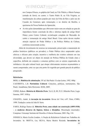 nos Campos Elíseos, os galpões da Cianê; na Vila Tibério, a Maria Fumaça
              (estrada de ferro); no centro, o Teatro Pedro II; na Vila Virgínia, as
              manifestações da cultura popular por meio da Folia de Reis e pelo uso do
              Casarão da Caramuru após restauração; e no distrito de Bonfim, a
              quermesse de Nossa Senhora da Aparecida;
        •     As três ações demandadas que obtiveram maior nota em relação ao grau de
              importância foram: conclusão da obra e abertura rápida do antigo Hotel
              Palace como Centro Cultural, revitalização completa do Mercadão do
              centro e restauração do antigo Hotel Brasil. Estas ações devem receber
              atenção especial do Poder Público e da Política Pública de Cultura,
              conforme mencionado acima;
       Além do investimento de recursos na restauração, preservação e manutenção de
prédios históricos (públicos ou privados), o Poder Público deve empreender ações
efetivas e eficazes para criação, incentivo e melhoria dos eventos culturais em sua
diversidade, que devem ser objeto de atenção de Política Pública de Estado clara e
específica, definida em conjunto e consenso político com os setores organizados da
militância e da ação cultural local, que aloque efetivamente recursos orçamentários a
serem conquistados, uma vez que este ponto foi sugerido por grande parcela do público
pesquisado.


Referências
BOSI, A. Dialética de colonização. 10ª ed. São Paulo: Cia das Letras, 1992. 408p.
CASTRIOTA, L.B. Patrimônio Cultural. Conceitos, políticas, instrumentos. São
Paulo: Annablume; Belo Horizonte: IEDS, 2009.

CIONE, Rubem. História de Ribeirão Preto. Vol I, II, III, IV,V. Ribeirão Preto: Legis
Summa, 1997. 1030 p.

CHASTEL, André. A invenção do inventário. Revue de l`Art, n.87. Paris, CNRS,
1990. Tradução e notas de João B. Serra.

FARIA, Rodrigo Santos de. Ribeirão Preto, uma cidade em construção (1895-1930)
– o moderno discurso da higiene, beleza e disciplina. Dissertação (mestrado).
Campinas: Unicamp/ Instituto de Filosofia e Ciências Humanas, 2003. Pág. 118.

FONSECA, Maria Cecília Londres. A Noção de Referência Cultural nos Trabalhos de
Inventário. In: MOTTA, Lia; SILVA, Maria Beatriz Resende. Inventários de
                                                                                    12
 