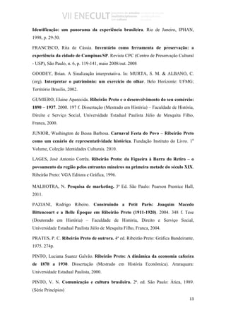 Identificação: um panorama da experiência brasileira. Rio de Janeiro, IPHAN,
1998, p. 29-30.

FRANCISCO, Rita de Cássia. Inventário como ferramenta de preservação: a
experiência da cidade de Campinas/SP. Revista CPC (Centro de Preservação Cultural
- USP), São Paulo, n. 6, p. 119-141, maio 2008/out. 2008

GOODEY, Brian. A Sinalização interpretativa. In: MURTA, S. M. & ALBANO, C.
(org). Interpretar o patrimônio: um exercício do olhar. Belo Horizonte: UFMG;
Território Brasilis, 2002.

GUMIERO, Elaine Aparecida. Ribeirão Preto e o desenvolvimento do seu comércio:
1890 – 1937. 2000. 197 f. Dissertação (Mestrado em História) – Faculdade de História,
Direito e Serviço Social, Universidade Estadual Paulista Júlio de Mesquita Filho,
Franca, 2000.

JUNIOR, Washington de Bessa Barbosa. Carnaval Festa do Povo – Ribeirão Preto
como um cenário de representatividade histórica. Fundação Instituto do Livro. 1o
Volume, Coleção Identidades Culturais. 2010.

LAGES, José Antonio Corrêa. Ribeirão Preto: da Figueira à Barra do Retiro – o
povoamento da região pelos entrantes mineiros na primeira metade do século XIX.
Ribeirão Preto: VGA Editora e Gráfica, 1996.

MALHOTRA, N. Pesquisa de marketing. 3ª Ed. São Paulo: Pearson Prentice Hall,
2011.

PAZIANI, Rodrigo Ribeiro. Construindo a Petit Paris: Joaquim Macedo
Bittencourt e a Belle Époque em Ribeirão Preto (1911-1920). 2004. 348 f. Tese
(Doutorado em História) – Faculdade de História, Direito e Serviço Social,
Universidade Estadual Paulista Júlio de Mesquita Filho, Franca, 2004.

PRATES, P. C. Ribeirão Preto de outrora. 4ª ed. Ribeirão Preto: Gráfica Bandeirante,
1975. 274p.

PINTO, Luciana Suarez Galvão. Ribeirão Preto: A dinâmica da economia cafeeira
de 1870 a 1930. Dissertação (Mestrado em História Econômica). Araraquara:
Universidade Estadual Paulista, 2000.

PINTO, V. N. Comunicação e cultura brasileira. 2ª. ed. São Paulo: Ática, 1989.
(Série Princípios)
                                                                                  13
 