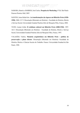 SAMARA, Beatriz e BARROS, José Carlos. Pesquisa de Marketing. 4ª Ed. São Paulo:
Pearson Prentice Hall, 2007.

SANTOS, Jonas Rafael dos. As transformações da riqueza em Ribeirão Preto (1920-
1950). 2004. 217 f. Dissertação (Mestrado em História) - Faculdade de História, Direito
e Serviço Social, Universidade Estadual Paulista Júlio de Mesquita Filho, Franca, 2004.

TUON, Liamar Izilda. O cotidiano cultural em Ribeirão Preto (1880-1920). 1997.
162 f. Dissertação (Mestrado em História) – Faculdade de História, Direito e Serviço
Social, Universidade Estadual Paulista Júlio de Mesquita Filho, Franca, 1997.

VALADÃO, Valéria. Memória arquitetônica em Ribeirão Preto - política de
preservação e plano diretor. Dissertação (Mestrado em História)- Faculdade de
História, Direito e Ciências Sociais do Trabalho. Franca: Universidade Estadual de São
Paulo, 1998.




                                                                                     14
 