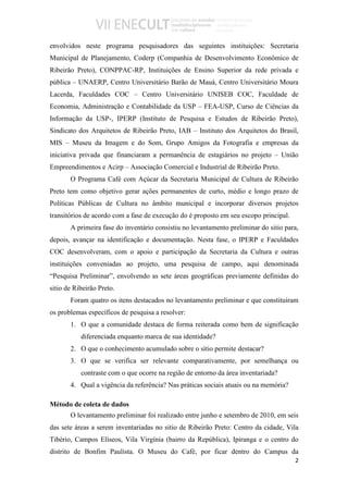 envolvidos neste programa pesquisadores das seguintes instituições: Secretaria
Municipal de Planejamento, Coderp (Companhia de Desenvolvimento Econômico de
Ribeirão Preto), CONPPAC-RP, Instituições de Ensino Superior da rede privada e
pública – UNAERP, Centro Universitário Barão de Mauá, Centro Universitário Moura
Lacerda, Faculdades COC – Centro Universitário UNISEB COC, Faculdade de
Economia, Administração e Contabilidade da USP – FEA-USP, Curso de Ciências da
Informação da USP-, IPERP (Instituto de Pesquisa e Estudos de Ribeirão Preto),
Sindicato dos Arquitetos de Ribeirão Preto, IAB – Instituto dos Arquitetos do Brasil,
MIS – Museu da Imagem e do Som, Grupo Amigos da Fotografia e empresas da
iniciativa privada que financiaram a permanência de estagiários no projeto – União
Empreendimentos e Acirp – Associação Comercial e Industrial de Ribeirão Preto.
       O Programa Café com Açúcar da Secretaria Municipal de Cultura de Ribeirão
Preto tem como objetivo gerar ações permanentes de curto, médio e longo prazo de
Políticas Públicas de Cultura no âmbito municipal e incorporar diversos projetos
transitórios de acordo com a fase de execução do é proposto em seu escopo principal.
       A primeira fase do inventário consistiu no levantamento preliminar do sitio para,
depois, avançar na identificação e documentação. Nesta fase, o IPERP e Faculdades
COC desenvolveram, com o apoio e participação da Secretaria da Cultura e outras
instituições conveniadas ao projeto, uma pesquisa de campo, aqui denominada
“Pesquisa Preliminar”, envolvendo as sete áreas geográficas previamente definidas do
sitio de Ribeirão Preto.
       Foram quatro os itens destacados no levantamento preliminar e que constituíram
os problemas específicos de pesquisa a resolver:
       1. O que a comunidade destaca de forma reiterada como bem de significação
           diferenciada enquanto marca de sua identidade?
       2. O que o conhecimento acumulado sobre o sítio permite destacar?
       3. O que se verifica ser relevante comparativamente, por semelhança ou
           contraste com o que ocorre na região de entorno da área inventariada?
       4. Qual a vigência da referência? Nas práticas sociais atuais ou na memória?

Método de coleta de dados
       O levantamento preliminar foi realizado entre junho e setembro de 2010, em seis
das sete áreas a serem inventariadas no sitio de Ribeirão Preto: Centro da cidade, Vila
Tibério, Campos Elíseos, Vila Virgínia (bairro da República), Ipiranga e o centro do
distrito de Bonfim Paulista. O Museu do Café, por ficar dentro do Campus da
                                                                                       2
 
