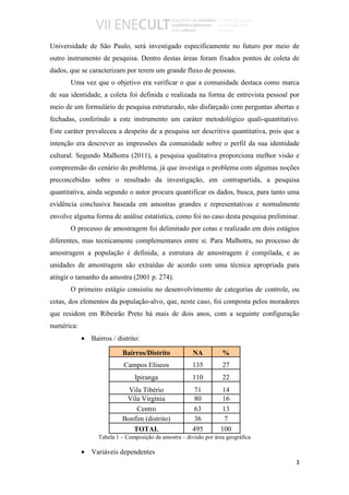 Universidade de São Paulo, será investigado especificamente no futuro por meio de
outro instrumento de pesquisa. Dentro destas áreas foram fixados pontos de coleta de
dados, que se caracterizam por terem um grande fluxo de pessoas.
       Uma vez que o objetivo era verificar o que a comunidade destaca como marca
de sua identidade, a coleta foi definida e realizada na forma de entrevista pessoal por
meio de um formulário de pesquisa estruturado, não disfarçado com perguntas abertas e
fechadas, conferindo a este instrumento um caráter metodológico quali-quantitativo.
Este caráter prevaleceu a despeito de a pesquisa ser descritiva quantitativa, pois que a
intenção era descrever as impressões da comunidade sobre o perfil da sua identidade
cultural. Segundo Malhotra (2011), a pesquisa qualitativa proporciona melhor visão e
compreensão do cenário do problema, já que investiga o problema com algumas noções
preconcebidas sobre o resultado da investigação, em contrapartida, a pesquisa
quantitativa, ainda segundo o autor procura quantificar os dados, busca, para tanto uma
evidência conclusiva baseada em amostras grandes e representativas e normalmente
envolve alguma forma de análise estatística, como foi no caso desta pesquisa preliminar.
       O processo de amostragem foi delimitado por cotas e realizado em dois estágios
diferentes, mas tecnicamente complementares entre si. Para Malhotra, no processo de
amostragem a população é definida, a estrutura de amostragem é compilada, e as
unidades de amostragem são extraídas de acordo com uma técnica apropriada para
atingir o tamanho da amostra (2001 p. 274).
       O primeiro estágio consistiu no desenvolvimento de categorias de controle, ou
cotas, dos elementos da população-alvo, que, neste caso, foi composta pelos moradores
que residem em Ribeirão Preto há mais de dois anos, com a seguinte configuração
numérica:
            • Bairros / distrito:

                           Bairros/Distrito             NA          %
                            Campos Elíseos              135         27
                                Ipiranga                110         22
                             Vila Tibério               71          14
                            Vila Virgínia               80          16
                               Centro                   63          13
                           Bonfim (distrito)             36          7
                              TOTAL                     495        100
                  Tabela 1 – Composição da amostra – divisão por área geográfica

            • Variáveis dependentes
                                                                                      3
 