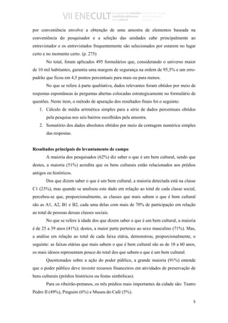 por conveniência envolve a obtenção de uma amostra de elementos baseada na
conveniência do pesquisador e a seleção das unidades cabe principalmente ao
entrevistador e os entrevistados frequentemente são selecionados por estarem no lugar
certo e no momento certo. (p. 275)
       No total, foram aplicados 495 formulários que, considerando o universo maior
de 10 mil habitantes, garantiu uma margem de segurança na ordem de 95,5% e um erro-
padrão que ficou em 4,5 pontos percentuais para mais ou para menos.
       No que se refere à parte qualitativa, dados relevantes foram obtidos por meio de
respostas espontâneas às perguntas abertas colocadas estrategicamente no formulário de
questões. Neste item, o método de apuração dos resultados finais foi o seguinte:
   1. Cálculo de média aritmética simples para a série de dados percentuais obtidos
       pela pesquisa nos seis bairros escolhidos pela amostra.
   2. Somatório dos dados absolutos obtidos por meio da contagem numérica simples
       das respostas.


Resultados principais do levantamento de campo
       A maioria dos pesquisados (62%) diz saber o que é um bem cultural, sendo que
destes, a maioria (51%) acredita que os bens culturais estão relacionados aos prédios
antigos ou históricos.
       Dos que dizem saber o que é um bem cultural, a maioria detectada está na classe
C1 (23%), mas quando se analisou este dado em relação ao total de cada classe social,
percebeu-se que, proporcionalmente, as classes que mais sabem o que é bem cultural
são as A1, A2, B1 e B2, cada uma delas com mais de 70% de participação em relação
ao total de pessoas dessas classes sociais.
       No que se refere à idade dos que dizem saber o que é um bem cultural, a maioria
é de 25 a 39 anos (41%); destes, a maior parte pertence ao sexo masculino (71%). Mas,
a análise em relação ao total de cada faixa etária, demonstrou, proporcionalmente, o
seguinte: as faixas etárias que mais sabem o que é bem cultural são as de 18 a 60 anos,
os mais idosos representam pouco do total dos que sabem o que é um bem cultural.
       Questionados sobre a ação do poder público, a grande maioria (91%) entende
que o poder público deve investir recursos financeiros em atividades de preservação de
bens culturais (prédios históricos ou festas simbólicas).
       Para os ribeirão-pretanos, os três prédios mais importantes da cidade são: Teatro
Pedro II (49%), Pinguim (6%) e Museu do Café (5%).

                                                                                      5
 