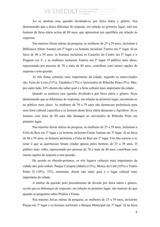 Ao se analisar essa questão dividindo-se por faixa etária e gênero, fica
demonstrado que a única diferença de resposta, em relação ao primeiro lugar, está nos
homens de faixa etária acima de 80 anos, que apresentou um equilíbrio em relação às
respostas.
       Nas maiores faixas etárias da pesquisa, as mulheres de 25 a 39 anos, incluíram a
Biblioteca Altino Arantes em 2º lugar e os homens incluíram Teatros em 3º lugar. Já na
faixa de 40 a 59 anos, os homens incluíram os Casarões do Centro em 2º lugar e o
Pinguim em 3º, e as mulheres incluíram Teatros em 2º lugar. O público mais idoso,
representado por pessoas de 70 a mais de 80 anos, contribuiu com menos opções de
resposta a esta questão.
       As três festas culturais mais importantes da cidade, segundo os entrevistados
são: Feira do Livro (31%), Tanabata (17%) e Aniversário de Ribeirão Preto (5%). Mas,
por outro lado, 24% dizem não saber qual é a festa cultural mais importante da cidade.
       Quando se analisou essa questão dividindo-a por faixa etária e gênero, ficou
demonstrado que as diferenças de respostas, em relação ao primeiro lugar, encontram-se
no público mais idoso. As mulheres de 70 a 79 anos não demarcam preferência para
uma festa cultural específica e os homens desta faixa etária destacam a Agrishow. Já os
homens com mais de 80 anos dão destaque ao aniversário de Ribeirão Preto em
primeiro lugar.
       Nas maiores faixas etárias da pesquisa, as mulheres de 25 a 39 anos, incluíram a
Folia de Reis em 3º lugar e os homens incluíram Festas Juninas em 3º lugar. Já na faixa
de 40 a 59 anos, os homens incluíram a Folia de Reis em 3º lugar. Um fato curioso a se
notar é que as quermesses foram citadas apenas pelos homens de 25 a 39 anos. O
público mais velho, representado por pessoas de 70 a mais de 80 anos, contribuiu com
menos opções de resposta a esta questão.
       De acordo os ribeirão-pretanos, os três lugares culturais mais importantes da
cidade são, pela ordem: Parque Curupira (Jábali) (13%), Museu do Café (10%) e Teatro
Pedro II (10%). 22%, entretanto, dizem não saber qual é o lugar cultural mais
importante da cidade.
       A análise da questão pelo procedimento de divisão por faixa etária e gênero,
revela que as diferenças de respostas, em relação ao primeiro lugar, são maiores do que
quando se perguntou sobre Prédios e Festas.
       Nas maiores faixas etárias da pesquisa, as mulheres de 25 a 39 anos, incluíram
Praças em 3º lugar e os homens incluíram o Bosque Municipal em 3º lugar. Já na faixa

                                                                                         6
 