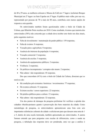 de 40 a 59 anos, as mulheres colocam o Museu do Café em 1º lugar e incluíram Bosque
Municipal em 2º lugar e as Sete Capelas em 3º lugar. O público mais velho, por sua vez,
representado por pessoas de 70 a mais de 80 anos, contribuiu com menos opções de
resposta a esta questão.
       Os entrevistados também foram questionados sobre o título de Cidade da
Cultura, que Ribeirão Preto recebeu em 2010. Como resultado, tivemos que maioria dos
entrevistados (58%) não concorda que a cidade deva receber este título nos dias atuais,
pelos seguintes motivos:
   •   Falta de investimento / manutenção do poder público: 159 respostas;
   •   Falta de eventos: 8 respostas;
   •   Vocação para a agricultura: 8 respostas;
   •   Ausência de interesse da população: 6 respostas;
   •   Vocação comercial: 5 respostas;
   •   Ausência de escolas: 5 respostas;
   •   Ausência de equipamentos públicos: 2 respostas;
   •   Violência: 2 respostas;
   •   Os políticos incompetentes / corruptos não atuam: 2 respostas;
   •   Não sabem / não responderam: 45 respostas.
       Dos que concordam (41%) com o título de Cidade da Cultura, disseram que os
motivos são:
   • Há condições pré-existentes: históricas / investimentos: 77 respostas;
   • Há eventos culturais: 51 respostas;
   • Existem escolas / cursos superiores: 22 respostas;
   • Há prédios públicos para a cultura: 13 respostas;
   • Não sabem / não responderam: 32 respostas.
       Um dos pontos de destaque da pesquisa preliminar foi verificar a opinião dos
cidadãos ribeirão-pretanos quanto à preservação dos bens materiais da cidade. Como
metodologia de pesquisa, os entrevistadores apresentavam uma lista com seis
importantes referências culturais da cidade e solicitavam para que dessem uma nota de 1
a 5, dentro de uma escala itemizada, também apresentada aos entrevistados. A autora
Samara entende que para perguntas com escalas de diferenciais, como a usada na
pesquisa, a tabulação das respostas deve ser ponderada, uma vez que a análise é



                                                                                     7
 