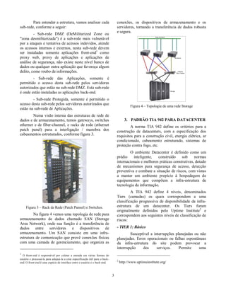 Para entender a estrutura, vamos analisar cada  
sub-rede, conforme a seguir:  
  -  Sub-rede  DMZ  (DeMilitarized  Zone  ou  
"zona  desmilitarizada")  é  a  sub-rede mais  vulnerável  
por a ataques e tentativa de acessos  indevidos, atende  
os  acessos  internos  e  externos, nesta  sub-rede  devem  
ser  instaladas  somente  aplicações  front-end1  como  
proxy  web,  proxy  de  aplicações  e  aplicações  de  
análise de  segurança, não  existe neste nível banco de  
dados ou qualquer outra aplicação que favoreça algum  
delito, como roubo de informações.  
-  Sub-rede  das  Aplicações,  somente  é  
permitido  o  acesso  desta  sub-rede  pelos  servidores  
autorizados que estão na sub-rede DMZ. Esta sub-rede  
é onde estão instaladas as aplicações back-end.  
-  Sub-rede  Protegida,  somente  é  permitido  o  
acesso desta sub-rede pelos servidores autorizados que  
estão na sub-rede de Aplicações.  
  Numa visão  interna das  estruturas de  rede de  
dados e de armazenamento, temos gateways, switches  
ethernet  e  de  fiber-channel,  e  racks  de  rede  (ethernet  
patch  panel)  para  a  interligação  /  manobra  dos  
cabeamentos estruturados, conforme figura 3.  
  
Figura 3 – Rack de Rede (Patch Pannel) e Switches.  
  Na figura 4 vemos uma topologia de rede para  
armazenamento  de  dados  chamado  SAN  (Storage  
Area Network), onde  sua  função  é  a  transferência de  
dados  entre  servidores  e  dispositivos  de  
armazenamento.  Um  SAN  consiste  em  uma  infra-estrutura 
 de  comunicação  que provê  conexões  físicas  
com uma  camada de  gerenciamento, que  organiza  as  
                                                         
1  O  front-end  é  responsável  por  coletar  a  entrada  em  várias  formas  do  
usuário e processá-la para adequá-la a uma especificação útil para o back-end. 
 O front-end é uma espécie de interface entre o usuário e o back-end.  
  3 
conexões,  os  dispositivos  de  armazenamento  e  os  
servidores,  tornando  a  transferência de  dados  robusta  
e segura.  
  
Figura 4 – Topologia de uma rede Storage  
  
3.  PADRÃO TIA 942 PARA DATACENTER  
  A  norma  TIA  942  define  os  critérios  para  a  
construção  de  datacenters,  com  a  especificação  dos  
requisitos para a  construção  civil,  energia  elétrica,  ar  
condicionado,  cabeamento  estruturado,  sistemas  de  
proteção contra fogo, etc.  
  O  ambiente  Datacenter  é  definido  como  um  
prédio  inteligente,  construído  sob  normas  
internacionais e melhores práticas construtivas, dotado  
de  mecanismos  para  segurança  de  acesso,  detecção  
preventiva e combate a situação de riscos, com vistas  
a  manter  um  ambiente  propício  à  hospedagem  de  
equipamentos  que  compõem  a  infra-estrutura  de  
tecnologia da informação.  
A  TIA  942  define  4  níveis,  denominados  
Tiers  (camadas)  os  quais  correspondem  a  uma  
classificação  progressiva  de  disponibilidade  da  infra-estrutura 
  de  um  datacenter.  Os  Tiers  foram  
originalmente  definidos  pelo  Uptime  Institute2  e  
correspondem aos seguintes níveis de classificação de  
riscos:  
- TIER 1: Básico  
Susceptível  a  interrupções  planejadas  ou  não  
planejadas.  Erros  operacionais  ou  falhas  espontâneas  
da  infra-estrutura  do  site  podem  provocar  a  
interrupção  dos  serviços.  Permite  uma  
                                                         
2 http://www.uptimeinstitute.org/  
 
