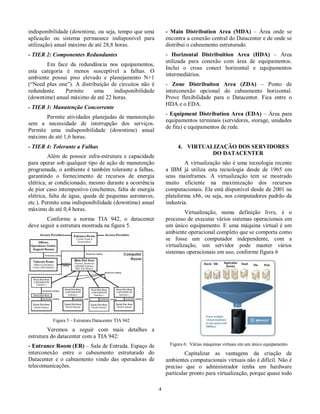 indisponibilidade (downtime, ou seja, tempo que uma  
aplicação  ou  sistema  permanece  indisponível  para  
utilização) anual máximo de até 28,8 horas.  
- TIER 2: Componentes Redundantes  
Em  face  da  redundância  nos  equipamentos,  
esta  categoria  é  menos  susceptível  a  falhas.  O  
ambiente  possui  piso  elevado  e  planejamento  N+1  
(“Need  plus  one”). A  distribuição  de  circuitos  não  é  
redundante.  Permite  uma  indisponibilidade  
(downtime) anual máximo de até 22 horas.  
- TIER 3: Manutenção Concorrente  
Permite  atividades planejadas de manutenção  
sem  a  necessidade  de  interrupção  dos  serviços.  
Permite  uma  indisponibilidade  (downtime)  anual  
máximo de até 1,6 horas.  
- TIER 4: Tolerante a Falhas  
Além  de  possuir  infra-estrutura  e  capacidade  
para operar sob qualquer tipo de ação de manutenção  
programada, o ambiente  é  também  tolerante a  falhas,  
garantindo  o  fornecimento  de  recursos  de  energia  
elétrica, ar condicionado, mesmo durante a ocorrência  
de pior caso intempestivo (enchentes, falta de energia  
elétrica,  falta de  água, queda  de pequenas  aeronaves,  
etc.). Permite uma indisponibilidade (downtime) anual  
máximo de até 0,4 horas.  
  Conforme  a  norma  TIA  942,  o  datacenter  
deve seguir a estrutura mostrada na figura 5.  
  
Figura 5 – Estrutura Datacenter TIA 942  
  Veremos  a  seguir  com  mais  detalhes  a  
estrutura do datacenter com a TIA 942:  
- Entrance Room (ER) – Sala de Entrada. Espaço de  
interconexão  entre  o  cabeamento  estruturado  do  
Datacenter  e  o  cabeamento  vindo  das  operadoras  de  
telecomunicações.  
  4 
- Main  Distribution  Area  (MDA)  –  Área  onde  se  
encontra a conexão central do Datacenter e de onde se  
distribui o cabeamento estruturado.  
-  Horizontal  Distribuition  Area  (HDA)  –  Área  
utilizada  para  conexão  com  área  de  equipamentos.  
Inclui  o  cross  conect  horizontal  e  equipamentos  
intermediários.  
-  Zone  Distribuiton  Area  (ZDA)  –  Ponto  de  
interconexão  opcional  do  cabeamento  horizontal.  
Prove  flexibilidade  para  o  Datacenter.  Fica  entre  o  
HDA e o EDA.  
- Equipment Distribution Area  (EDA) – Área para  
equipamentos terminais (servidores, storage, unidades  
de fita) e equipamentos de rede.  
  
4.  VIRTUALIZAÇÃO DOS SERVIDORES  
DO DATACENTER  
A virtualização não  é uma  tecnologia  recente  
a  IBM  já  utiliza  esta  tecnologia  desde  de  1965  em  
seus  mainframes.  A  virtualização  tem  se  mostrado  
muito  eficiente  na  maximização  dos  recursos  
computacionais. Ela está disponível desde de 2001 na  
plataforma x86, ou  seja, nos computadores padrão da  
industria.   
Virtualização,  numa  definição  livre,  é  o  
processo de executar vários sistemas operacionais em  
um único  equipamento. E uma máquina virtual  é um  
ambiente operacional completo que se comporta como  
se  fosse  um  computador  independente,  com  a  
virtualização,  um  servidor  pode  manter  vários  
sistemas operacionais em uso, conforme figura 6  
  
Figura 6:  Várias máquinas virtuais em um único equipamento  
Capitalizar  as  vantagens  da  criação  de  
ambientes computacionais virtuais não é difícil. Não é  
preciso  que  o  administrador  tenha  um  hardware  
particular pronto para virtualização, porque quase todo  
 