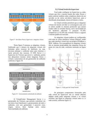 Figura 9 – Servidores físicos, hypervisor e máquinas virtuais.  
  
  Nesta  figura 9 notamos  as máquinas virtuais,  
lembrando  que  o  número  de  máquinas  virtuais  são  
limitadas  pelos  recursos  de  hardware,  ou  seja,  
devemos  planejar  o  ambiente  antes  para  tirarmos  o  
maior  proveito  dos  recursos.  O  ESX  Server  é  o  
hypervisor do Vmware que provê o  ambiente, porém  
nos  datacenters  teremos  várias  máquinas  físicas  e  
virtuais e precisamos de um gerenciador do ambiente  
conforme a figura 10.  
  
Figura 10 – Gerenciamento centralizado do ambiente  
  
  O  VirtualCenter  Management  Server  é  o  
gerenciador  do  Vmware,  que  permite  centralizar  em  
um único local (hardware) o gerenciamento de todo o  
ambiente,  com  este  gerenciador  é  possível,  criar,  
migrar,  mover,  fazer  backup  entre  outras  
funcionalidades do ambiente.   
  6 
5.2. Virtual Switch do hypervisor  
  Você pode  configurar no  hypervisor  as  redes  
virtuais  que  tem  a mesma  função  das  redes  físicas  e  
pode construir também redes complexas dentro de um  
servidor  ou  de  vários  servidores  hypervisor,  para  a  
distribuição da produção, desenvolvimento e testes.  
  As virtual switches permitem que as máquinas  
virtuais do mesmo servidor se comuniquem uma com  
as  outras  usando  os  mesmos  protocolos  que  seriam  
usados sobre as switches físicas, sem a necessidade de  
um  hardware  adicional.  E  possuem  VLANs  
compatíveis as VLANs das switches físicas e seguem  
o mesmo padrão de mercado.  
  As máquinas virtuais podem ser configuradas  
com uma ou várias interfaces virtuais Ethernet, sendo  
que cada interface virtual tem seu próprio IPAddress e  
MAC Address. Em conseqüência as máquinas virtuais  
têm as mesmas propriedades das máquinas  físicas do  
ponto  de  vista de  rede,  conforme mostrado  na  figura  
11.  
  
Figura 11- Visão geral da Virtual Switch  
  
  Os  principais  componentes  fornecidos  pela  
rede  virtual  do  hypervisor  são  os  virtual  ethernet  
adapter  usado  pelas  máquinas  virtuais  e  os  virtual  
switches, que  ligam  as máquinas virtuais  entre  si  e  a  
rede externa, conforme figura 12.  
  
 