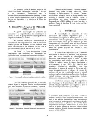 No  ambiente  virtual  é  possível  gerenciar  de  
forma centralizada várias redes e subredes. O Storage  
é  um  componente  fundamental  para  o  
compartilhamento  dos  discos pelas máquinas virtuais  
e  temos  outros  componentes  como  o  software  de  
backup  do  hypervisor  e  a  tolerância  à  falhas  do  
ambiente.  
  
7.  TOLERÂNCIA À FALHAS DO AMBIENTE  
VIRTUALIZADO  
  A  grande  preocupação  no  ambiente  de  
datacenter  é  a  disponibilidade  das  informações  e  
mesmo na falha de qualquer hardware não pode haver  
impacto no trabalho do usuário.  
  No  ambiente  virtualizado  é  implementadas  a  
solução  com  alta  disponibilidade,  onde  as  máquinas  
virtuais  podem  ser  migradas  de  um  hardware  para  
outro  sem  interrupção  dos  serviços,  ou  seja,  sem  a  
parada das aplicações ou dos bancos de dados.  
  Na  figura  15  –  Temos  as  máquinas  virtuais  
funcionando  nos  hardwares  por  intermédio  do  
hypervisor onde tudo está funcionando corretamente.   
  
Figura 15 – Estrutura do ambiente virtual com tolerância a falhas.  
  
  Caso um hardware apresente erro, o ambiente  
virtual  migra  as  máquinas  virtuais  automaticamente  
para outro hardware disponível, conforme a figura 16.  
  
Figura 16 – Migração das máquinas virtuais para outro hardware  
  
  8 
  Esta solução no Vmware é chamada vmotion,  
funciona  com  vários  recursos  conhecidos  como  
heartbeat  e  balanciamento  de  cargas.  Torna-se  
possível  esta migração  graças  as  virtual  swtches  que  
seguram  a  conexão  com  a  máquina  virtual  e  
disponibiliza  no  outro  hardware  novamente,  
lembrando que o MAC Address do hypervisor não é o  
endereço  físico  da  interface  de  rede  e  sim  um Mac  
Address virtual.  
  
8.   CONCLUSÃO  
  A  consolidação  do  datacenter  é  uma  
necessidade  de  extrema  importância  para    o  
alinhamento  dos  negócios  e  diminuição  do  TCO.  A  
virtualização  é  um  dos  principais  componentes  para  
esta  consolidação,  sendo  que  as  empresas  que  não  
adequarem  seus  datacenters  para  este  novo  modelo  
ficarão  menos  competitivas  no  mercado  e  com  isso  
terão  um  grande  prejuízo  em  relação  a  seus  
concorrentes.  
  A virtualização chegou para ficar,  e todas as  
tecnologias  de  hardware  e  software  estão  alinhadas  
para  isso,  como  exemplo  as  consolidações  de  
hardwares  para  datacenter  como  as  blades3,  as  redes  
de  computadores  mais  rápidas  com  velocidades  de  
1Gbits  à  10Gbits,  banco  de  dados  distribuídos  e  
principalmente  o  uso  100%  dos  recursos  dos  
servidores  (hardwares)  adquiridos,  com  isso  
diminuímos  o  número  de  servidores  físicos,  de  sub-redes 
  conseqüentemente  o  número  de  portas  de  
switches,  já  que  na  virtualização  temos  as  virtual  
switches implementadas junto ao hypervisor. Sendo as  
virtual  switches  um  dos  componentes  bastante  
interessante para pesquisas futuras.  
  Concluímos  com  esse  artigo  que  importância  
da  virtualização  e  da  consolidação  dos  ambientes  é  
crucial  para  prosseguimento  dos  negócios  e  para  a  
área de tecnologia e sistemas de informação.   
  
                                                         
3    Servidores  blade  compactos  e  de  troca  a  quente  se  
ajustam a um único chassis, como livros na prateleira, cada  
qual  é  um  servidor  independente,  com  processadores  
próprios, memória, armazenamento, controladores de  rede,  
sistema  operacional  e  aplicativos.  O  servidor  blade  
simplesmente  desliza  para  dentro  da  baia  do  chassis  e  se  
conecta  ao  painel  traseiro  ou  do  meio,  compartilhando  
energia, ventilação, drives de disquete, comutadores, portas  
e outros servidores blade.  
 
