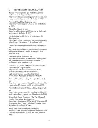 9.  REFERÊNCIAS BIBLIOGRÁFICAS  
O que é virtualização e o que ela pode fazer pela  
minha empresa?. Disponível em:  
<http://www.hp.com/latam/br/pyme/solucoes/apr_solu 
coes_01.html>. Acesso em: 24 de Junho de 2009.  
Vmware Official Site. Disponível em:  
<http://www.vmware.com>. Acesso em: 24 de Junho  
de 2009.  
Wikipedia. Disponível em:  
<http://pt.wikipedia.org/wiki/Front-end_e_back-end>.  
Acesso em 25 de Junho de 2009   
Missão Crítica em TI: Um novo modelo para TI.  
Disponível em:  
<http://www.teleco.com.br/tutoriais/tutorialmissaoti/p 
agina_2.asp>. Acesso em: 25 de Junho de 2009   
Classificação dos Datacenters (TIA 942). Disponível  
em:  
http://datacenter10.blogspot.com/2009/01/classificao-dos- 
datacenters-tia-942.html>. Acesso em: 26 de  
Junho de 2009.  
Vmware Vcenter. Disponível em:  
http://www.netfive.com.br/portal/index.php?option=c 
om_content&view=article&id=168&Itemid=137.  
Acesso em: 29 de Junho de 2009.  
Shimonski R. J, Using VMware: Understanding the  
Virtual Switch. Disponível em:  
<http://www.virtualizationadmin.com/articles-tutorials/ 
vmware-esx-articles/installation-deployment/ 
vmware-understanding-virtual-switch. 
html>. Acesso em 29 de Junho de 2009.  
VMware Virtual Networking Concepts. Disponível  
em:  
<http://www.vmware.com/files/pdf/virtual_networkin 
g_concepts.pdf>. Acesso em 30 de Junho de 2009.  
Vmware Infrastructure 3 Online Library. Disponível  
em:  
<http://pubs.vmware.com/vi301/wwhelp/wwhimpl/js/ 
html/wwhelp.htm> . Acesso em: 30 de Junho de 2009.  
Belden Data Center Solutions – The Top Choice of  
Leading Enterprises. Disponível em:  
<http://www.belden.com/07Markets/07_Enterprise/07 
_Enterprise_Data_Center_Solutions/Overview.cfm>.  
Acesso em 30 de Junho de 2009.  
BladeCenter: Servidores Blade. Disponível  
em:<http://www.ibm.com/br/systems/bladecenter/blad 
e_servers/index.phtml>. Acesso em 30 de Junho de  
2009.  
  9 
