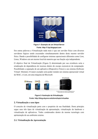 Figura 1- Exemplo de um Virtual Server
Fonte: http://1.bp.blogspot.com
Em outras palavras a Virtualização nada mais é que um servidor físico com diversos
servidores lógicos sendo executados simultaneamente dentro deste mesmo servidor
físico. Dando a possibilidade de configurar sistemas operacionais diferentes como Lion,
Linux, Windows em um mesmo local de maneira que sua função seja independente.
O objetivo final da Virtualização (Figura 2) determinado por sua existência seria a
erradicação de dependência de recursos dentro do escopo exercem-te da computação.
Possibilitado a separação de um aplicativo (Dispositivo Físico) e seu sistema (Software
Virtual/ Abstrato). O maior exemplo seria poder instalar um sistema operacional virtual
do MAC, o Lion, em uma máquina da Microsoft.
Figura 2- Ilustração da Virtualização
Fonte: http://blog.skyone.solutions/topic/virtualiza
2. Virtualização e seus tipos
O conceito de virtualização parte com o propósito de sua finalidade. Deste princípio
segue seus três tipos de virtualização da apresentação, virtualização do hardware e
virtualização de aplicativos. Todos condensados dentro da mesma tecnologia com
aprimoração do seu ambiente externo.
2.1. Virtualização da Apresentação
 