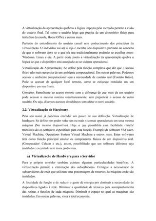 A virtualização da apresentação quebrou a lógica imposta pelo mercado perante a visão
do usuário final. Tal como o usuário leigo que precisa de um dispositivo físico para
trabalhos da escola, Home Office e outros mais.
Partindo do entendimento do usuário casual sem conhecimento dos princípios da
virtualização. O indivíduo vai até a loja e escolhe seu dispositivo partindo do conceito
de que o software deve se o que ele usa tradicionalmente podendo se escolher entre:
Windows, Linux e etc. A partir deste ponto a virtualização da apresentação quebra a
lógica de que o dispositivo está associado ao se sistema operacional.
Virtualização da Apresentação: Se define pela função complexa que diz que o acesso
físico não mais necessita de um ambiente computacional. Em outras palavras. Podemos
acessar o ambiente computacional sem a necessidade de contato real (Contato físico).
Pode se acessar de qualquer local remoto, como se estivesse instalado em um
dispositivo em sua frente.
Conceito: Semelhante ao acesso remoto com a diferença de que mais de um usuário
pode acessar o mesmo sistema simultaneamente, sem prejudicar o acesso de outro
usuário. Ou seja, diversos acessos simultâneos sem afetar o outro usuário.
2.2. Virtualização de Hardware
Pelo seu nome já podemos entender um pouco de sua definição. Virtualização de
hardware: Se define por poder rodar um ou mais sistemas operacionais em uma mesma
máquina (No mesmo dispositivo). Hoje o que possibilita essa facilidade (tarefa/
trabalho) são os softwares específicos para esta função. Exemplo de software VM ware,
Virtual Machine, Operations System Virtual Machine e outros mais. Estes softwares
têm como função principal emular os componentes físicos de um dispositivo real.
(Computador/ Celular e etc.), assim, possibilitado que um software diferente seja
instalado e executado sem mais problemas.
a) Virtualização de Hardware para o Servidor
Para o próprio servidor também existem algumas particularidades benéficas. A
virtualização permite a eliminação dos subserbidores. Extingue a necessidade de
subservidores de rede que utilizam uma porcentagem de recursos da máquina onde são
instalados.
A finalidade da função e de reduzir o gasto de energia por diminuir a necessidade de
dispositivos ligados à rede. Diminuir a quantidade de técnicos para acompanhamento
das rotinas e funções de cada máquina. Diminuir o espaço no qual as maquinas são
instaladas. Em outras palavras, vista a total economia.
 