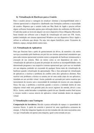 b) Virtualização de Hardware para o Usuário
Para o usuário possui a vantagem de erradicar/ eliminar a incompatibilidade entre o
sistema operacional e o dispositivo. Quebrando suas limitações conforme a necessidade
do usuário. Digamos que o usuário tenha um Mac Book da Apple e precisa utilizar
alguns softwares licenciados apenas para utilização dentro dos ambientes da Microsoft.
O indivíduo pode ao invés de adquirir um novo dispositivo físico (Maquina Microsoft),
basta instalar um software com a função de virtualização tal como um VM. Assim,
poderá instalação um sistema operacional Windows em seu dispositivo físico Apple e
utilizar os softwares que deseja. Ou seja, tem alguns benefícios como: Economia de
dinheiro, espaço, energia dentre outros mais.
2.3. Virtualização de Aplicativos
Para que funcione bem a parte de gerenciamento de drives, de memória e de outros
serviços executados pelo hardware em prol do seu sistema operacional entendemos que
para cada sistema operacional existente temos a proporção de hardware remanescente a
execução de seu sistema. Mais ou menos como se um dependesse do outro. A
virtualização de aplicativos já parte do princípio de resolver as incompatibilidades entre
determinado programa e seu respectivo sistema operacional que e por sua vez instalado
em sua máquina, podendo ser executado de qualquer forma tanto da virtualização do
hardware quando virtualização da apresentação. Mas o foco principal da virtualização
de aplicativos e resolver o problema de conflito entre dois aplicativos distintos. Para
resolver este problema a técnica se resume em ter uma unida cópia de um aplicativo,
instalada em um servidor virtual. Assim, podendo ser acessado por outros usuários que
necessitarem do recurso sem a necessidade de instalação do recurso em uma máquina
física. Ou seja, o problema e resolvido quando o recurso e instalado dentro de uma
máquina virtual onde será gerando para ela novos registros de entrada, drives e seus
DLLs. Assim, sendo baixadas e compiladas a partir do uso. Quando usuário final acessa
o recurso recebe o acesso através do aplicativo virtual instalado dentro da máquina
virtual.
3. Virtualização e suas Vantagens
Compactação de Servidores: Devido a pouca utilização de espaço e a quantidade de
recursos fisícos. A partir do conceito é possível ter uma significativa economia de
energia. A final dez máquinas ligadas em um dez tomadas não são mais necessárias uma
vez que virtualizadas em apenas uma máquina, igual a uma tomada em uso.
 