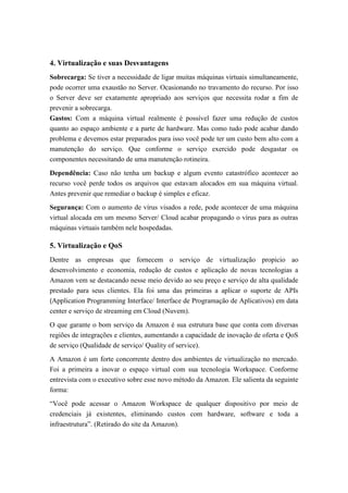 4. Virtualização e suas Desvantagens
Sobrecarga: Se tiver a necessidade de ligar muitas máquinas virtuais simultaneamente,
pode ocorrer uma exaustão no Server. Ocasionando no travamento do recurso. Por isso
o Server deve ser exatamente apropriado aos serviços que necessita rodar a fim de
prevenir a sobrecarga.
Gastos: Com a máquina virtual realmente é possível fazer uma redução de custos
quanto ao espaço ambiente e a parte de hardware. Mas como tudo pode acabar dando
problema e devemos estar preparados para isso você pode ter um custo bem alto com a
manutenção do serviço. Que conforme o serviço exercido pode desgastar os
componentes necessitando de uma manutenção rotineira.
Dependência: Caso não tenha um backup e algum evento catastrófico acontecer ao
recurso você perde todos os arquivos que estavam alocados em sua máquina virtual.
Antes prevenir que remediar o backup é simples e eficaz.
Segurança: Com o aumento de vírus visados a rede, pode acontecer de uma máquina
virtual alocada em um mesmo Server/ Cloud acabar propagando o vírus para as outras
máquinas virtuais também nele hospedadas.
5. Virtualização e QoS
Dentre as empresas que fornecem o serviço de virtualização propicio ao
desenvolvimento e economia, redução de custos e aplicação de novas tecnologias a
Amazon vem se destacando nesse meio devido ao seu preço e serviço de alta qualidade
prestado para seus clientes. Ela foi uma das primeiras a aplicar o suporte de APIs
(Application Programming Interface/ Interface de Programação de Aplicativos) em data
center e serviço de streaming em Cloud (Nuvem).
O que garante o bom serviço da Amazon é sua estrutura base que conta com diversas
regiões de integrações e clientes, aumentando a capacidade de inovação de oferta e QoS
de serviço (Qualidade de serviço/ Quality of service).
A Amazon é um forte concorrente dentro dos ambientes de virtualização no mercado.
Foi a primeira a inovar o espaço virtual com sua tecnologia Workspace. Conforme
entrevista com o executivo sobre esse novo método da Amazon. Ele salienta da seguinte
forma:
“Você pode acessar o Amazon Workspace de qualquer dispositivo por meio de
credenciais já existentes, eliminando custos com hardware, software e toda a
infraestrutura”. (Retirado do site da Amazon).
 