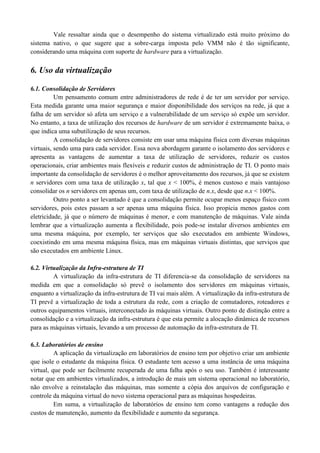 Vale ressaltar ainda que o desempenho do sistema virtualizado está muito próximo do
sistema nativo, o que sugere que a sobre-carga imposta pelo VMM não é tão significante,
considerando uma máquina com suporte de hardware para a virtualização.
6. Uso da virtualização
6.1. Consolidação de Servidores
Um pensamento comum entre administradores de rede é de ter um servidor por serviço.
Esta medida garante uma maior segurança e maior disponibilidade dos serviços na rede, já que a
falha de um servidor só afeta um serviço e a vulnerabilidade de um serviço só expõe um servidor.
No entanto, a taxa de utilização dos recursos de hardware de um servidor é extremamente baixa, o
que indica uma subutilização de seus recursos.
A consolidação de servidores consiste em usar uma máquina física com diversas máquinas
virtuais, sendo uma para cada servidor. Essa nova abordagem garante o isolamento dos servidores e
apresenta as vantagens de aumentar a taxa de utilização de servidores, reduzir os custos
operacionais, criar ambientes mais flexíveis e reduzir custos de administração de TI. O ponto mais
importante da consolidação de servidores é o melhor aproveitamento dos recursos, já que se existem
n servidores com uma taxa de utilização x, tal que x < 100%, é menos custoso e mais vantajoso
consolidar os n servidores em apenas um, com taxa de utilização de n.x, desde que n.x < 100%.
Outro ponto a ser levantado é que a consolidação permite ocupar menos espaço físico com
servidores, pois estes passam a ser apenas uma máquina física. Isso propicia menos gastos com
eletricidade, já que o número de máquinas é menor, e com manutenção de máquinas. Vale ainda
lembrar que a virtualização aumenta a flexibilidade, pois pode-se instalar diversos ambientes em
uma mesma máquina, por exemplo, ter serviços que são executados em ambiente Windows,
coexistindo em uma mesma máquina física, mas em máquinas virtuais distintas, que serviços que
são executados em ambiente Linux.
6.2. Virtualização da Infra-estrutura de TI
A virtualização da infra-estrutura de TI diferencia-se da consolidação de servidores na
medida em que a consolidação só prevê o isolamento dos servidores em máquinas virtuais,
enquanto a virtualização da infra-estrutura de TI vai mais além. A virtualização da infra-estrutura de
TI prevê a virtualização de toda a estrutura da rede, com a criação de comutadores, roteadores e
outros equipamentos virtuais, interconectado às máquinas virtuais. Outro ponto de distinção entre a
consolidação e a virtualização da infra-estrutura é que esta permite a alocação dinâmica de recursos
para as máquinas virtuais, levando a um processo de automação da infra-estrutura de TI.
6.3. Laboratórios de ensino
A aplicação da virtualização em laboratórios de ensino tem por objetivo criar um ambiente
que isole o estudante da máquina física. O estudante tem acesso a uma instância de uma máquina
virtual, que pode ser facilmente recuperada de uma falha após o seu uso. Também é interessante
notar que em ambientes virtualizados, a introdução de mais um sistema operacional no laboratório,
não envolve a reinstalação das máquinas, mas somente a cópia dos arquivos de configuração e
controle da máquina virtual do novo sistema operacional para as máquinas hospedeiras.
Em suma, a virtualização de laboratórios de ensino tem como vantagens a redução dos
custos de manutenção, aumento da flexibilidade e aumento da segurança.
 