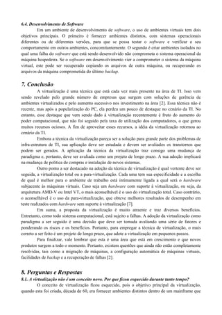 6.4. Desenvolvimento de Software
Em um ambiente de desenvolvimento de software, o uso de ambientes virtuais tem dois
objetivos principais. O primeiro é fornecer ambientes distintos, com sistemas operacionais
diferentes ou de diferentes versões, para que se possa testar o software e verificar o seu
comportamento em outros ambientes, concomitantemente. O segundo é criar ambientes isolados no
qual uma falha do software que está sendo desenvolvido não comprometa o sistema operacional da
máquina hospedeira. Se o software em desenvolvimento vier a comprometer o sistema da máquina
virtual, este pode ser recuperado copiando os arquivos de outra máquina, ou recuperando os
arquivos da máquina comprometida do último backup.
7. Conclusão
A virtualização é uma técnica que está cada vez mais presente na área de TI. Isso vem
sendo revelado pelo grande número de empresas que surgem com soluções de gerência de
ambientes virtualizados e pelo aumento sucessivo nos investimento na área [2]. Essa técnica não é
recente, mas após a popularização do PC, ela perdeu um pouco de destaque no cenário da TI. No
entanto, esse destaque que vem sendo dado à virtualização recentemente é fruto do aumento do
poder computacional, que não foi seguido pela taxa de utilização dos computadores, o que gerou
muitos recursos ociosos. A fim de aproveitar esses recursos, a idéia da virtualização retornou ao
cenário da TI.
Embora a técnica da virtualização pareça ser a solução para grande parte dos problemas de
infra-estrutura de TI, sua aplicação deve ser estudada e devem ser avaliados os transtornos que
podem ser gerados. A aplicação da técnica da virtualização traz consigo uma mudança de
paradigma e, portanto, deve ser avaliada como um projeto de longo prazo. A sua adoção implicará
na mudança de política de compras e instalação de novos sistemas.
Outro ponto a ser destacado na adoção da técnica de virtualização é qual vertente deve ser
seguida, a virtualização total ou a para-virtualização. Cada uma tem sua especificidade e a escolha
de qual é melhor para o ambiente de trabalho está intimamente ligada a qual será o hardware
subjacente às máquinas virtuais. Caso seja um hardware com suporte à virtualização, ou seja, da
arquitetura AMD-V ou Intel VT, o mais aconselhável é o uso do virtualização total. Caso contrário,
o aconselhável é o uso da para-virtualização, que obteve melhores resultados de desempenho em
teste realizados com hardware sem suporte à virtualização [7].
Em suma, a proposta da virtualização é muito atraente e traz diversos benefícios.
Entretanto, como todo sistema computacional, está sujeito a falhas. A adoção da virtualização como
paradigma a ser seguido é uma decisão que deve ser tomada avaliando uma série de fatores e
ponderando os riscos e os benefícios. Portanto, para empregar a técnica de virtualização, o mais
correto a ser feito é um projeto de longo prazo, que adote a virtualização em pequenos passos.
Para finalizar, vale lembrar que esta é uma área que está em crescimento e que novos
produtos surgem a todo o momento. Portanto, existem questões que ainda não estão completamente
resolvidas, tais como a migração de máquinas, a configuração automática de máquinas virtuais,
facilidades de backup e a recuperação de falhas [2].
8. Perguntas e Respostas
8.1. A virtualização não é um conceito novo. Por que ficou esquecido durante tanto tempo?
O conceito de virtualização ficou esquecido, pois o objetivo principal da virtualização,
quando esta foi criada, década de 60, era fornecer ambientes distintos dentro de um mainframe que
 