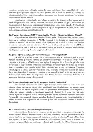 permitisse executar uma aplicação legada de outro mainframe. Essa necessidade de vários
ambientes para aplicações legadas foi sendo perdida com o passar do tempo e o advento do
microcomputador. Com o microcomputador, a arquitetura e os sistemas operacionais convergiram
para uma unificação de padrões.
Atualmente, a virtualização tem voltado ao cenário das discussões. Isso ocorre, pois o
poder computacional tem crescido em uma velocidade mais rápida do que a necessidade de
processamento de dados, o que gera um poder computacional ocioso muito elevado. A virtualização
desponta como uma proposta de melhor aproveitar o poder computacional ocioso e, assim, cortar
custos operacionais e de administração em TI.
8.2. O que é o hypervisor ou VMM (Virtual Machine Monitor – Monitor de Máquina Virtual)?
O hypervisor, ou Monitor de Máquina Virtual (VMM), é uma camada de software entre o
hardware e o sistema operacional. O VMM é responsável por fornecer ao sistema operacional
visitante a abstração da máquina virtual. É o hypervisor que controla o acesso dos sistemas
operacionais visitantes aos dispositivos de hardware. É interessante ressaltar que o VMM não
executa em modo usuário, pois é ele que deve executar, ou simular a execução, das instruções
privilegiadas requisitadas pelo sistema operacional visitante.
8.3. Qual a diferença prática entre para-virtualização e virtualização total?
A principal diferença prática entre a para-virtualização e a virtualização total é que na
primeira o sistema operacional visitante tem que ser modificado para ser executado sobre o VMM,
enquanto na segunda o VMM fornece uma réplica da máquina física, de modo que não tem a
necessidade de que o sistema operacional visitante seja modificado para ter ciência de que está
sendo executado em uma máquina virtual. Outra diferença a ser notada entre as duas técnicas de
virtualização é o fato de que, na virtualização total, o sistema operacional visitante tem acesso
direto aos dispositivos de hardware, enquanto na para-virtualização só o sistema operacional do
domínio 0 tem acesso direto aos dispositivos e as demais máquinas virtuais dos domínios U só
acessam os dispositivos através do domínio 0.
8.4. Na para-virtualização, qual é a diferença entre domínio 0 e domínio U?
O domínio 0 é uma máquina virtual especial que tem acesso direto aos dispositivos. Essa
máquina virtual executa um núcleo Linux modificado, que é iniciado antes de qualquer outra
máquina virtual. As demais máquinas virtuais são pertencentes ao domínio U. Essas máquinas só
podem ser criadas, iniciadas e terminadas através do domínio 0. O hypervisor, na para-
virtualização, não é capaz de fazer a comunicação entre sistema hospedeiro e sistema convidado.
Portanto, há a necessidade da máquina virtual no domínio 0, para que haja a comunicação entre as
demais máquinas e os dispositivos de hardware, já que só a máquina do domínio 0 acessa os
dispositivos.
8.5. A consolidação de servidores é um processo seguro?
A consolidação de servidores tem como um de seus objetivos aumentar a segurança. No
entanto, quando tratamos de virtualização há mais uma camada de software que deve ser inserida
entre o hardware e o sistema operacional visitante: o Monitor de Máquina Virtual, VMM. Como
todo software, o VMM está sujeito a falhas e a vulnerabilidades. Sendo assim, a segurança do
processo de consolidação de servidores é abalada pela inclusão do VMM. Contudo, usando
 