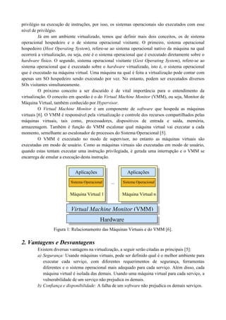 privilégio na execução de instruções, por isso, os sistemas operacionais são executados com esse
nível de privilégio.
Já em um ambiente virtualizado, temos que definir mais dois conceitos, os de sistema
operacional hospedeiro e o de sistema operacional visitante. O primeiro, sistema operacional
hospedeiro (Host Operating System), refere-se ao sistema operacional nativo da máquina na qual
ocorrerá a virtualização, ou seja, este é o sistema operacional que é executado diretamente sobre o
hardware físico. O segundo, sistema operacional visitante (Gest Operating System), refere-se ao
sistema operacional que é executado sobre o hardware virtualizado, isto é, o sistema operacional
que é executado na máquina virtual. Uma máquina na qual é feita a virtualização pode contar com
apenas um SO hospedeiro sendo executado por vez. No entanto, podem ser executados diversos
SOs visitantes simultaneamente.
O próximo conceito a ser discutido é de vital importância para o entendimento da
virtualização. O conceito em questão é o do Virtual Machine Monitor (VMM), ou seja, Monitor de
Máquina Virtual, também conhecido por Hypervisor.
O Virtual Machine Monitor é um componente de software que hospeda as máquinas
virtuais [6]. O VMM é responsável pela virtualização e controle dos recursos compartilhados pelas
máquinas virtuais, tais como, processadores, dispositivos de entrada e saída, memória,
armazenagem. Também é função do VMM escalonar qual máquina virtual vai executar a cada
momento, semelhante ao escalonador de processos do Sistema Operacional [5].
O VMM é executado no modo de supervisor, no entanto as máquinas virtuais são
executadas em modo de usuário. Como as máquinas virtuais são executadas em modo de usuário,
quando estas tentam executar uma instrução privilegiada, é gerada uma interrupção e o VMM se
encarrega de emular a execução desta instrução.
Figura 1: Relacionamento das Máquinas Virtuais e do VMM [6].
2. Vantagens e Desvantagens
Existem diversas vantagens na virtualização, a seguir serão citadas as principais [5]:
a) Segurança: Usando máquinas virtuais, pode ser definido qual é o melhor ambiente para
executar cada serviço, com diferentes requerimentos de segurança, ferramentas
diferentes e o sistema operacional mais adequado para cada serviço. Além disso, cada
máquina virtual é isolada das demais. Usando uma máquina virtual para cada serviço, a
vulnerabilidade de um serviço não prejudica os demais.
b) Confiança e disponibilidade: A falha de um software não prejudica os demais serviços.
Hardware
Virtual Machine Monitor (VMM)
Máquina Virtual 1
Aplicações
Sistema Operacional
Máquina Virtual n
Aplicações
Sistema Operacional...
 