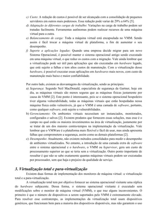 c) Custo: A redução de custos é possível de ser alcançada com a consolidação de pequenos
servidores em outros mais poderosos. Essa redução pode variar de 29% a 64% [5].
d) Adaptação às diferentes cargas de trabalho: Variações na carga de trabalho podem ser
tratadas facilmente. Ferramentas autônomas podem realocar recursos de uma máquina
virtual para a outra.
e) Balanceamento de carga: Toda a máquina virtual está encapsulada no VMM. Sendo
assim é fácil trocar a máquina virtual de plataforma, a fim de aumentar o seu
desempenho.
f) Suporte a aplicações legadas: Quando uma empresa decide migrar para um novo
Sistema Operacional, é possível manter o sistema operacional antigo sendo executado
em uma máquina virtual, o que reduz os custos com a migração. Vale ainda lembrar que
a virtualização pode ser útil para aplicações que são executadas em hardware legado,
que está sujeito a falhas e tem altos custos de manutenção. Com a virtualização desse
hardware, é possível executar essas aplicações em hardwares mais novos, com custo de
manutenção mais baixo e maior confiabilidade.
Por outro lado, existem as desvantagens da virtualização, sendo as principais:
a) Segurança: Segundo Neil MacDonald, especialista de segurança da Gartner, hoje em
dia, as máquinas virtuais são menos seguras que as máquinas físicas justamente por
causa do VMM [2]. Este ponto é interessante, pois se o sistema operacional hospedeiro
tiver alguma vulnerabilidade, todas as máquinas virtuais que estão hospedadas nessa
máquina física estão vulneráveis, já que o VMM é uma camada de software, portanto,
como qualquer software, está sujeito a vulnerabilidades.
b) Gerenciamento: Os ambientes virtuais necessitam ser instanciados, monitorados,
configurados e salvos [2]. Existem produtos que fornecem essas soluções, mas esse é o
campo no qual estão os maiores investimentos na área de virtualização, justamente por
se tratar de um dos maiores contra-tempos na implementação da virtualização. Vale
lembrar que o VMWare é a plataforma mais flexível e fácil de usar, mas ainda apresenta
falhas que comprometem a segurança, assim como as demais plataformas [2].
c) Desempenho: Atualmente, não existem métodos consolidados para medir o desempenho
de ambientes virtualizados. No entanto, a introdução de uma camada extra de software
entre o sistema operacional e o hardware, o VMM ou hypervisor, gera um custo de
processamento superior ao que se teria sem a virtualização. Outro ponto importante de
ressaltar é que não se sabe exatamente quantas máquinas virtuais podem ser executadas
por processador, sem que haja o prejuízo da qualidade de serviço.
3. Virtualização total e para-virtualização
Existem duas formas de implementação dos monitores de máquina virtual: a virtualização
total e a para-virtualização.
A virtualização total tem por objetivo fornecer ao sistema operacional visitante uma réplica
do hardware subjacente. Dessa forma, o sistema operacional visitante é executado sem
modificações sobre o monitor de máquina virtual (VMM), o que traz alguns inconvenientes. O
primeiro é que o número de dispositivos a serem suportados pelo VMM é extremamente elevado.
Para resolver esse contratempo, as implementações da virtualização total usam dispositivos
genéricos, que funcionam bem para a maioria dos dispositivos disponíveis, mas não garantem o uso
 