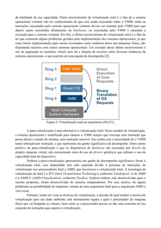 da totalidade de sua capacidade. Outro inconveniente da virtualização total é o fato de o sistema
operacional visitante não ter conhecimento de que está sendo executado sobre o VMM, então as
instruções executadas pelo sistema operacional visitante devem ser testadas pelo VMM para que
depois sejam executadas diretamente no hardware, ou executadas pelo VMM e simulada a
execução para o sistema visitante. Por fim, o último inconveniente da virtualização total é o fato de
ter que contornar alguns problemas gerados pela implementação dos sistemas operacionais, já que
esses foram implementados para serem executados como instância única nas máquinas física, não
disputando recursos com outros sistemas operacionais. Um exemplo desse último inconveniente é
uso de paginação na memória virtual, pois há a disputa de recursos entre diversas instâncias de
sistemas operacionais, o que acarreta em uma queda do desempenho [2].
Figura 2: Virtualização total na arquitetura x86 [11].
A para-virtualização é uma alternativa à virtualização total. Nesse modelo de virtualização,
o sistema operacional é modificado para chamar o VMM sempre que executar uma instrução que
possa alterar o estado do sistema, uma instrução sensível. Isso acaba com a necessidade de o VMM
testar instrução por instrução, o que representa um ganho significativo de desempenho. Outro ponto
positivo da para-virtualização é que os dispositivos de hardware são acessados por drivers da
própria máquina virtual, não necessitando mais do uso de drivers genéricos que inibiam o uso da
capacidade total do dispositivo.
Embora a para-virtualização apresentasse um ganho de desempenho significativo frente à
virtualização total, essa disparidade tem sido superada devido à presença de instruções de
virtualização nos processadores Intel e AMD, que favorecem a virtualização total. A tecnologia de
virtualização da Intel é a IVT (Intel Virtualization Technology), codinome Vanderpool. A da AMD
é a AMD-V (AMD-Virtualization), codinome Pacífica. Embora tenham sido desenvolvidas para o
mesmo propósito, foram desenvolvidas de maneira independentes. Por esse motivo, há alguns
problemas na portabilidade de máquinas virtuais de uma arquitetura Intel para a arquitetura AMD e
vice-versa.
Portanto, tendo em vista as técnicas de virtualização, a decisão de qual melhor a técnica de
virtualização para um dado ambiente está intimamente ligada a qual o processador da máquina
física que vai hospedar as virtuais, bem como se o processador possui ou não uma extensão no seu
conjunto de instruções que suporte a virtualização.
 