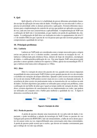 9. QoS
                                     ´
           QoS (Quality of Service) e a habilidade de prover diferentes prioridades basea-
                      ¸˜                                                        ´ ı
dos no tipo de aplicacao em uma rede de dados. O tr´ fego de voz em uma rede e cr´tico, e
                                                     a
                                                          ¸˜
precisa ter prioridade sobre os demais protocolos e aplicacoes. Existem diferentes meca-
                           ¸˜
nismos para a implementacao de controle de servico que podem ser aplicados aos pacotes
                                                  ¸
                                                                          ¸˜
de voz, cada um com suas caracter´sticas e aplicabilidade. A implementacao de VoIP sem
                                   ı
         ¸˜            a ´
a utilizacao de QoS n˜ o e recomendada, j´ que implica em perda de qualidade das cha-
                                           a
                     ¸˜
madas. A conﬁguracao de QoS deve ser realizada em todos os equipamentos (de n´vel 2  ı
e 3 do modelo OSI) em que o pacote de voz ir´ passar para que n˜ o ocorram gargalos que
                                               a                  a
comprometam a qualidade do servico.  ¸

10. Principais problemas
10.1. Latˆ ncia
         e
            Latˆ ncia no VoIP pode ser considerada como o tempo necess´ rio para a origem
               e                                                        a
                                                                           ¸˜
enviar um pacote de voz e o destino receber, causando atrasos na recepcao da voz. A
   e      ´                       a      ı       u                                     ¸˜
latˆ ncia e inﬂuenciada pela distˆ ncia f´sica, n´ mero de hops de roteadores, encriptacao
                       ¸˜             ¸˜                       ¸˜
de dados, e codiﬁcacao/descodiﬁcacao de voz. Em uma ligacao VoIP, uma pessoa pode
                                                                                ¸˜
perceber o atraso quando a latˆ ncia for superior a 250ms, apesar da recomendacao ITU-T
                                e
que a latˆ ncia total nunca deve ultrapassar os 150ms.
          e

10.2. Jitter
                  ´        ¸˜
           Jitter e a variacao de atraso dos pacotes de voz, quando estes atrasos impactam
                                ¸˜
na qualidade de uma conversacao VoIP. O jitter ocorre quando pacotes de voz s˜ o enviados
                                                                                a
                       ¸˜
e recebidos em variacoes de tempos diferentes. Quando o jitter ocorre em um transmiss˜ o  a
de voz de um sistema VoIP, podem ocorrer sinais de eco e cortes na chamada realizada. A
ocorrˆ ncia de jitter ocorre em praticamente todas as transmiss˜ es de voz realizas na rede
      e                                                         o
de dados. Existem algoritmos que podem ser utilizados para corrigir este problema, como
         ¸˜                              ´                              ¸˜
a utilizacao de um buffer de jitter que e igual ao tempo m´ dio de variacao do jitter. Al´ m
                                                            e                            e
disso, existem algoritmos de cancelamento de eco implementados no codec, que podem
ser utilizados em conjunto com o buffer para melhorar a qualidade da voz. A ﬁgura 6
demostra a ocorrˆ ncia de jitter.
                    e




                                Figura 6. Exemplo de Jitter

10.3. Perda de pacotes
                                                                                     ´
           A perda de pacotes durante uma transmiss˜ o de voz pela rede de dados e im-
                                                     a
                                      ¸˜
pactante, e pode inviabilizar a adocao da tecnologia de VoIP. Como os pacotes de voz
trafegam pelo protocolo RTP/UDP, e n˜ o s˜ o retransmitidos, a falha de envio destes paco-
                                         a a
                                                            ¸˜
tes ir´ causar cortes na voz, impossibilitando uma conversacao entre duas extremidades.
      a
A perda de pacotes pode ocorrer por n raz˜ es, que devem ser tratadas corretamente para
                                            o
que o tr´ fego de voz n˜ o seja afetado.
         a             a
 