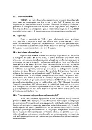 10.4. Interoperabilidade
                    ´
           O H.323 e um protocolo complexo que precisa ter um padr˜ o de conﬁguracao
                                                                      a               ¸˜
                                                                    ´
entre todos os equipamentos que ir˜ o formar a rede VoIP. E comum em uma
                                        a
             ¸˜                                                           ¸˜
implementacao, com equipamentos de diferentes fabricantes e conﬁguracoes distintas,
problemas de interoperabilidade que precisam de um longo per´odo para adaptacao e
                                                                  ı                ¸˜
           ¸˜                                   ´                     ¸˜
homologacao. Isto pode ser impactante quando e necess´ ria a integracao de redes H.323
                                                        a
entre diferentes provedores de servicos que possuem estruturas totalmente diferentes.
                                    ¸

11. Seguranca
           ¸
                                            ´
         Como a tecnologia de VoIP e algo relativamente novo, problemas
             ¸        ¸                       ´
com seguranca comecaram a surgir nos ultimos anos, comprometendo a tr´ade           ı
CID(Conﬁdencialidade, Integridade e Disponibilidade). Abaixo ser´ apresentado algu-
                                                                   a
mas das vulnerabilidades encontradas em estudos de casos da tecnologia VoIP, e de forma
breve, como podem serem evitados estes tipos de ataques.

11.1. Ausˆ ncia de criptograﬁa de voz
         e
             O protocolo RTP/RTCP utilizado para o tr´ fego de pacotes de voz n˜ o realiza
                                                        a                       a
a criptograﬁa dos dados. Da mesma forma, os codecs dispon´veis apresentados neste
                                                                   ı
                                                          ¸˜
artigo, n˜ o oferecem uma camada extra para a aplicacao de um algoritmo que realize a
           a
                                                                ¸˜       ´
cifragem da voz. Apesar dos codecs realizarem a codiﬁcacao da voz, e poss´vel realizar
                                                                              ı
                ¸˜
a descodiﬁcacao dos pacotes, se houver algum comprometimento na estrutura da rede em
que seja poss´vel realizar a captura do tr´ fego. Se imaginarmos este cen´ rio na Internet,
                 ı                        a                                a
                ´
o problema e mais agravante, uma vez que o pacote de voz pode percorrer caminhos
                                                             ¸˜               ´
distintos, atrav´ s de diferentes roteadores. Para a solucao deste problema e poss´vel a
                   e                                                                  ı
        ¸˜
utilizacao dos canais de voz, utilizando um t´ nel VPN (Virtual Private Nework) atrav´ s
                                                u                                          e
do protocolo IPSEC (IP Security) ou outro protocolo que forneca a cifragem do t´ nel.
                                                                     ¸                  u
             ¸˜                           ´          ¸˜
Uma solucao mais robusta e escal´ vel e a utilizacao do protocolo SRTP(Secure Real-
                                      a
time Transport Protocol) que utiliza o mesmo protocolo RTP/RTCP, mas com a utilizacao     ¸˜
de um algoritmo de cifragem que por padr˜ o utiliza a cifra AES (Advanced Encryption
                                              a
                     ¸˜
Standard). A solucao do SRTP al´ m de prover a conﬁabilidade, integridade do tr´ fego de
                                   e                                              a
      ´                                                                ´
voz, e um protocolo recomendado para uso exclusivo de VoIP. Essa e uma solucao que ¸˜
                                                                                  ¸˜
j´ est´ implementada nos mais novos dispositivos de VoIP, e tende a ser a solucao para
 a a
problemas de criptograﬁa da voz.

                              ¸˜
11.2. Protocolos para conﬁguracao de equipamentos VoIP
           Assim como em outros equipamentos de rede, dispositivos VoIP possuem os
protocolos HTTP e SNMP(Simple Network Management Protocol) para a conﬁguracao      ¸˜
do equipamento. Como geralmente estes equipamentos est˜ o ligados na Internet, se n˜ o
                                                           a                        a
forem conﬁgurados de forma correta, podem ﬁcar vulner´ veis a acessos indevidos utili-
                                                         a
                                                                          ¸˜
zando os protocolos padr˜ es, possibilitando a um atacante que tenha condicoes de abrir
                          o
                                                   ¸˜                     ´        ¸˜
portas para que consiga efetuar chamadas. A solucao para este problema e certiﬁcacao
de que o equipamento foi conﬁgurado corretamente a ﬁm de n˜ o permitir acesso inde-
                                                                a
             ¸˜
vido, utilizacao de equipamentos como ﬁrewalls, que possam aumentar a seguranca da
                                                                                 ¸
                                                                     ¸˜
rede VoIP, al´ m de protocolos que garantam a criptograﬁa na conﬁguracao de um equipa-
             e
mento na internet.
 