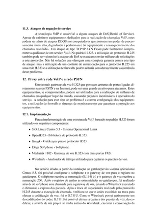 ¸˜
11.3. Ataques de negacao de servico
                                 ¸
                               ´
          A tecnologia VoIP e suscet´vel a alguns ataques de DoS(Denial of Service).
                                       ı
                                                             ¸˜
Apesar de existirem equipamentos dedicados para a realizacao de chamadas VoIP, estes
podem ser alvos de ataques DDOS por computadores que possuem um poder de proces-
samento muito alto, degradando a performance do equipamento e consequentemente das
chamadas realizadas. Um ataque do tipo TCP/IP SYN Flood pode facilmente compro-
                               ¸               a                   ¸˜
meter a qualidade de um servico VoIP. No padr˜ o H.323, a utilizacao do protocolo H.225
     e                  a                                                              ¸˜
tamb´ m pode ser vulner´ vel a ataques de DoS se o atacante enviar milhares de solicitacoes
                   a a         ¸˜
a este protocolo. N˜ o h´ solucoes que oferecam uma completa garantia contra este tipo
                                             ¸
                         ¸˜                               ¸˜
de ataque, mas a utilizacao de um controle de autenticacao para o protocolo H.225 em
                            ¸˜
uma rede H.323 e a utilizacao de ﬁrewalls podem reduzir consideravelmente a ocorrˆ ncia
                                                                                      e
deste problema.

12. Proxy entre rede VoIP e a rede PSTN
           Um ou mais gateways de voz H.323 que possuam centenas de portas ligadas di-
retamente na rede PSTN e na Internet, pode ser uma grande atrativo para atacantes. Estes
                                                                     ¸˜
equipamentos, se comprometidos, podem ser utilizados para a realizacao de milhares de
                                                       ı           a     `
chamadas em qualquer lugar do mundo, causando preju´zos inestim´ veis a operadora do
                 ¸˜                            ´                    ¸˜
servico. A solucao para este tipo de problema e a correta conﬁguracao dos equipamen-
      ¸
              ¸˜                                                                ¸˜
tos, a utilizacao de ﬁrewalls e sistemas de monitoramento que garantam a protecao aos
equipamentos.

                ¸˜
12.1. Implementacao
                            ¸˜
          Para a implementacao de uma estrutura de VoIP baseado no padr˜ o H.323 foram
                                                                       a
utilizados os seguintes componentes:
     • S.O. Linux Centos 5.5 - Sistema Operacional Linux
     • OpenH323 - Biblioteca do protocolo H.323.
     • Gnugk - Gatekeeper para o protocolo H323.
     • Ekiga Softphone - Softphone.
     • Mediatrix 1102 - Gateway de voz H.323 com duas portas FXS.
     • Wireshark - Analisador de tr´ fego utilizado para capturar os pacotes de voz.
                                   a


                                                   ¸˜
            No cen´ rio criado, a partir da instalacao do gatekeeper no sistema operacional
                   a
Centos 5.5, foi poss´vel conﬁgurar o softphone e o gateway de voz para o registro no
                       ı
                                               ¸˜
gatekeeper. O softphone recebeu a numeracao (E.164) 10 e o gateway de voz recebeu a
         ¸˜
numeracao 200. Ap´ s o registro de ambas as extremidades no gatekeeper, foi realizado
                       o
atrav´ s do softphone uma chamada para o gateway de voz, estando o Wireshark executado
     e
e efetuando a captura dos pacotes. Ap´ s a troca de capacidades realizada pelo protocolo
                                          o
                         ¸˜
H.245 durante a execucao da chamada, veriﬁcou-se que o codec escolhido na troca para
                    ¸˜
efetuar a codiﬁcacao da voz, foi o G.711U. Como o Wireshark possui nativamente um
descodiﬁcador do codec G.711, foi poss´vel efetuar a captura dos pacotes de voz, desco-
                                            ı
                e                       ı                                            ¸˜
diﬁcar, e atrav´ s de um player de m´dia nativo do Wireshark, executar a conversacao da
 