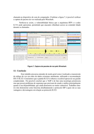 ´
chamada no dispositivo de som do computador. Conﬁrme a ﬁgura 7, e poss´vel veriﬁcar
                                                                      ı
a captura de pacotes de voz realizada pelo Wireshark.
       Veriﬁcou-se assim, a vulnerabilidade b´ sica que a arquitetura RTP e o codec
                                             a
G.711 pode apresentar, permitindo que atacantes obtenham acesso ao conte´ do falado
                                                                         u
durante as chamadas.




                  Figura 7. Captura de pacotes de voz pelo Wireshark

13. Conclus˜ o
           a
                                                              ´
           Este trabalho procurou entender de modo geral como e realizado a transmiss˜ o
                                                                                      a
do tr´ fego de voz em redes de dados existentes atualmente, utilizando a recomendacao
     a                                                                               ¸˜
                       ı              a        ´
ITU-T H.323. Conclu´mos que o padr˜ o H.323 e robusto e escal´ vel apesar de sua grande
                                                              a
                                                  ´
complexidade. Foi poss´vel concluir que o VoIP e de fato uma tecnologia promissora
                          ı
mas que possui problemas de seguranca que precisam de estudo e an´ lise principalmente
                                      ¸                             a
         `
quanto a sua disponibilidade, que ainda demonstra ser muito vulner´ vel. Trabalhos futu-
                                                                   a
ros ir˜ o demonstrar como funciona detalhadamente o protocolo SIP e quais s˜ o as suas
      a                                                                       a
                                  ¸˜
vantagens e desvantagens em relacao ao protocolo H.323.
 