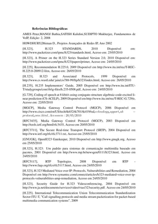 Referˆ ncias Bibliogr´ ﬁcas
            e               a
AMES Peter,MANOJ Bathia,SATISH Kalidini,SUDIPTO Mukherjee, Fundamentos de
         ¸˜
VoIP, Edicao: 2, 2008
HOWDHURY,Dhiman D., Projetos Avancados de Redes IP, Ano 2002
                                 ¸
[H.323],        H.323        STANDARDS,            2010       Dispon´vel
                                                                     ı                em:
http://www.packetizer.com/ipmc/h323/standards.html, Acesso em: 25/05/2010
[H.323], A Primer on the H.323 Series Standard Version 2.0, 2010 Dispon´vel em:
                                                                         ı
http://www.packetizer.com/ipmc/h323/papers/primer, Acesso em: 24/05/2010
[H.225], Recommendation H.225.0, 2009 Dispon´vel em http://www.itu.int/rec/T-REC-
                                            ı
H.225.0-200912-I/en, Acesso em: 26/05/2010
[H.323],     H.323     and      Associated    Protocols,     1999    Dispon´vel
                                                                            ı      em
http://www.cs.wustl.edu/ jain/cis788-99/ftp/h323/index.html, Acesso em: 26/05/2010
[H.235], H.235 Implementors’ Guide, 2005 Dispon´vel em http://www.itu.int/ITU-
                                                    ı
T/studygroups/com16/ig-ﬁles/h.235-0508.pdf, Acesso em: 24/05/2010
[G.729], Coding of speech at 8 kbit/s using conjugate-structure algebraic-code-excited li-
near prediction (CS-ACELP), 2009 Dispon´vel em http://www.itu.int/rec/T-REC-G.729/e,
                                           ı
Acesso em: 22/05/2010
[MGCP], Media Gateway Control Protocol (MGCP), 2006 Dispon´vel em            ı
http://www.cisco.com/en/US/tech/tk652/tk701/tk419/tsdt echnologys upports ub   −
protocolh ome.html, Acessoem : 20/05/2010
[RFC3435], Media Gateway Control Protocol (MGCP), 2003 Dispon´vel em
                                                             ı
http://tools.ietf.org/html/rfc3435, Acesso em 20/05/2010
[RFC3711], The Secure Real-time Transport Protocol (SRTP), 2004 Dispon´vel em
                                                                      ı
http://www.ietf.org/rfc/rfc3711.txt, Acesso em 25/05/2010
[GNUGK], OpenH323 Gatekeeper, 2010 Dispon´vel em http://www.gnugk.org, Acesso
                                         ı
em 25/05/2010
                         a                            ¸˜
[H.323], H.323: Um padr˜ o para sistemas de comunicacao multim´dia baseado em
                                                                 ı
pacotes, 2001 Dispon´vel em http://www.rnp.br/newsgen/0111/h323.html, Acesso em
                    ı
24/05/2010
[RFC5117],       RTP        Topologies,     2008     Dispon´vel
                                                           ı           em      RTP       -
http://www.faqs.org/rfcs/rfc5117.html, Acesso em 24/05/2010
[H.323], H.323 Mediated Voice over IP: Protocols, Vulnerabilities and Remediation, 2004
Dispon´vel em http://www.symantec.com/connect/articles/h323-mediated-voice-over-ip-
       ı
protocols-vulnerabilities-amp-remediation, Acesso em 24/05/2010
[H.323], Security Guide for H.323 Videoconferencing, 2004 Dispon´vel em      ı
http://www.ja.net/documents/services/video/vtas/323security.pdf. Acesso em 24/05/2010
[H.225], International Telecommunication Union Telecommunication Standardization
Sector ITU-T, ”Call signalling protocols and media stream packetization for packet-based
multimedia communication systems”, 2009
 