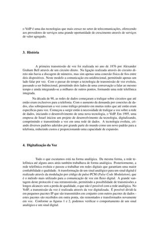´                                                            ¸˜
o VoIP e uma das tecnologias que mais cresce no setor de telecomunicacoes, oferecendo
aos provedores de servicos uma grande oportunidade de crescimento atrav´ s de servicos
                       ¸                                                e          ¸
de valor agregado.




3. Hist´ ria
       o


           A primeira transmiss˜ o de voz foi realizada no ano de 1876 por Alexander
                                a
                    e                               ¸˜
Graham Bell atrav´ s de um circuito direto. Na ligacao realizada atrav´ s do circuito di-
                                                                       e
reto n˜ o havia a discagem de n´ meros, mas sim apenas uma conex˜ o f´sica de ﬁos entre
      a                         u                                 a ı
                                            ¸˜
dois dispositivos. Neste modelo a comunicacao era unidirecional, permitindo apenas um
lado falar por vez. Com o passar do tempo a tecnologia de transmiss˜ o de voz evoluiu,
                                                                     a
                                                                  ¸˜
passando a ser bidirecional, permitindo dois lados de uma conversacao a falar ao mesmo
tempo e ainda integrando-se a milhares de outros pontos, formando uma rede telefˆ nica
                                                                                   o
integrada.
        Na d´ cada de 90, as redes de dados comecaram a trafegar sobre circuitos que at´
             e                                   ¸                                      e
ent˜ o eram exclusivos para a telefonia. Com o aumento da demanda por conex˜ es de da-
   a                                                                           o
dos, elas sobrepuseram a voz como tr´ fego prim´ rio em muitas redes que at´ ent˜ o eram
                                      a         a                           e a
      ı                     ¸              a `
espec´ﬁcas para voz. Comecou a surgir ent˜ o a necessidade de trafegar a voz sobre a rede
de dados, iniciando o desenvolvimento de uma nova tecnologia, o VoIP. Em 1995, uma
empresa de Israel iniciou um projeto de desenvolvimento da tecnologia, digitalizando,
comprimindo e transmitindo a voz em uma rede de dados. A tecnologia evoluiu, cri-
ando diversos padr˜ es aderidos por grande parte do mundo como um novo padr˜ o para a
                   o                                                            a
telefonia, reduzindo custos e proporcionando uma capacidade de expans˜ o.
                                                                        a




             ¸˜
4. Digitalizacao da Voz


           Tudo o que escutamos est´ na forma anal´ gica. Da mesma forma, a rede te-
                                       a              o
lefˆ nica at´ alguns anos atr´ s tamb´ m trabalhava de forma anal´ gica. Posteriormente, a
   o        e                a       e                           o
rede telefˆ nica evoluiu e passou a trabalhar em redes digitais que garantiam uma maior
           o
                                           ¸˜
conﬁabilidade e qualidade. A transformacao de um sinal anal´ gico para um sinal digital e
                                                              o                          ´
                e             ¸˜
realizado atrav´ s da modulacao por c´ digo de pulso PCM (Pulse Code Modulation), que
                                        o
´                                             ¸˜
e o m´ todo mais utilizado para a comunicacao de voz em ﬂuxo digital. A grande van-
       e
                        ´
tagem deste protocolo e sua retransmiss˜ o, permitindo a possibilidade de transmiss˜ es a
                                          a                                         o
                                                    a ´
longos alcances sem a perda de qualidade, o que n˜ o e poss´vel com a rede anal´ gica. No
                                                            ı                    o
                   a           ´               e                       ´
VoIP, a transmiss˜ o da voz e realizada atrav´ s da voz digitalizada. E poss´vel dividi-la
                                                                             ı
em pequenos pacotes IP que s˜ o transmitidos em conjunto com outros pacotes de dados -
                                 a
estes pacotes s˜ o recebidos em outra ponta, s˜ o remontados e transformados novamente
                a                               a
em voz. Conforme as ﬁguras 1 e 2, podemos veriﬁcar o comportamento de um sinal
anal´ gico e um sinal digital.
     o
 