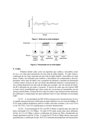 ´
                         Figura 1. Onda de um sinal analogico




                                          ˜
                       Figura 2. Transmissao de um sinal digital

5. Codec
           Podemos deﬁnir codec como um algoritmo que codiﬁca e descodiﬁca sinais
de voz e ou v´deo para transmiss˜ o em uma rede de dados digitais. O codec efetua a
                ı                   a
         ¸˜
codiﬁcacao de um sinal, transmite em uma rede de dados digital, e descodiﬁca na outra
ponta. Codecs s˜ o utilizados para codiﬁcar e descodiﬁcar (ou compactando e descom-
                   a
pactando) v´ rios tipos de dados com o prop´ sito de diminuir o tamanho da informacao
              a                                o                                      ¸˜
e utilizar menos recursos do que sua forma descodiﬁcada utilizaria, economizando as-
sim a banda dispon´vel em uma rede de dados por exemplo. Em um sistema de telefo-
                     ı
                  ¸˜               ´             ´
nia IP a utilizacao de um codec e essencial. E atrav´ s do codec que um sistema VoIP
                                                        e
se torna vi´ vel, possibilitando que v´ rios canais de voz possam ser transmitidos em um
            a                         a
mesmo canal de dados. Existem diversos tipos de codecs e que utilizam formas diferentes
            ¸˜               ¸˜
de codiﬁcacao e compactacao dos quais podemos listar os mais utilizados na tecnologia
VoIP:
                               ¸˜
        G.711 – A recomendacao da ITU-T(Telecommunication Standardization Sector)
´                                     ¸˜      ´
e o padr˜ o internacional para codiﬁcacao de audio telefˆ nico em um canal de 64Kbps. O
         a                                               o
G.711 pode codiﬁcar frequˆ ncias entre 0 a 4 kHz e tˆ m duas variantes, a lei A (G.711A)
                            e                         e
                           ´
e a lei (G.711U). A lei A e o padr˜ o para os circuitos internacionais.
                                   a
                              ¸˜
        G.723 – A recomendacao G.723.1 da ITU-T deﬁne o requisito para um codec de
baixa velocidade (5,3 e 6,3 Kbps). O codec G.723 pode aceitar duas taxas diferentes
                                              ¸˜
de bits, de 5,3 e 6,3 Kbps e efetua a codiﬁcacao em frames de 30ms, introduzindo um
retardo algor´tmico total de 37.5ms. A vers˜ o do G.723 de 6.3 Kbps oferece uma maior
             ı                             a
                          ¸˜                  ´
qualidade para a codiﬁcacao da fala. O G.723 e utilizado principalmente em transmiss˜ es
                                                                                    o
 
