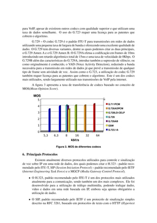 para VoIP, apesar de existirem outros codecs com qualidade superior e que utilizam uma
taxa de dados semelhante. O uso do G.723 requer uma licenca para as patentes que
                                                              ¸
cobrem o algoritmo.
                                  ´
         G.729 – O codec G.729 e o padr˜ o ITU-T para transmiss˜ es em redes de dados
                                          a                        o
utilizando uma pequena taxa de largura de banda e oferecendo uma excelente qualidade de
´
audio. O G.729 tem diversas variantes, dentre as quais podemos citar as duas principais,
                                                                   ¸˜
o G.729 Annex A e o G.729 Annex B. O G.729A efetua a codiﬁcacao em frames de 10ms
introduzindo um retardo algor´tmico total de 15ms e uma taxa de velocidade de 8Kbps. O
                               ı
G.729B al´ m das caracter´sticas do G.729A, introduz tamb´ m a supress˜ o de silˆ ncio, ou
           e              ı                                 e            a       e
                      ´
como originalmente e conhecido, o VAD (Voice Activity Detection), reduzindo a banda
necess´ ria para a transmiss˜ o em redes de dados j´ que prevˆ a transmiss˜ o de qualquer
        a                   a                      a          e             a
                                                                      ¸˜
tipo de frame sem atividade de voz. Assim como o G.723, a utilizacao do codec G.729
      e               ¸                                                   ´
tamb´ m requer licenca para as patentes que cobrem o algoritmo. Este e um dos codecs
mais utilizados, sendo largamente utilizado nas transmiss˜ es de VoIP pela internet.
                                                          o
     A ﬁgura 3 apresenta a taxa de transferˆ ncia de codecs baseado no conceito de
                                           e
MOS(Mean Opinion Score).




                           Figura 3. MOS de diferentes codecs

6. Principais Protocolos
                                                                                    ¸˜
          Existem atualmente diversos protocolos utilizados para controle e sinalizacao
de voz sobre IP em uma rede de dados, dos quais podemos citar o H.323 - padr˜ o reco-
                                                                               a
mendado pelo ITU-T, SIP (Session Iniciation Protocol) – padr˜ o recomendado pelo IETF
                                                            a
(Internet Engineering Task Force) e o MGCP (Media Gateway Control Protocol).

     • O H.323, padr˜ o recomendado pelo ITU-T e um dos protocolos mais utilizados
                       a                          ´
                                  ¸˜
       atualmente para a comunicacao, sendo tamb´ m um dos mais complexos. Ele foi
                                                  e
                                  ¸˜                                           ´
       desenvolvido para a utilizacao de tr´ fego multim´dia, podendo trafegar audio,
                                           a            ı
       v´deo e dados em uma rede baseada em IP, embora seja apenas obrigat´ rio a
        ı                                                                      o
              ¸˜     ´
       utilizacao de audio.

     • O SIP, padr˜ o recomendado pelo IETF e um protocolo de sinalizacao simples
                   a                         ´                        ¸˜
       descrito na RFC 3261, baseado em protocolos de texto com o HTTP (Hypertext
 