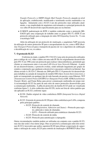 Transfer Protocol) e o SMTP (Simple Mail Transfer Protocol), atuando no n´velı
                ¸˜
       de aplicacao, estabelecendo, modiﬁcando e terminando sess˜ es multim´dia e ou
                                                                    o          ı
           ¸˜                               ´
       ligacoes. Juntamente com o H.323 e um dos protocolos mais utilizados atual-
       mente, e sua simplicidade de arquitetura est´ tornando-o o principal protocolo de
                                                   a
       voz sobre IP desenvolvido especiﬁcamente para uso na Internet.
     • O MGCP, padronizacao do IETF, e tamb´ m conhecido como o protocolo ME-
                            ¸˜             ´      e
                                  ¸˜
       GACO ap´ s uma cooperacao de trabalho entre os grupos ITU-T e IETF. E um
                 o                                                               ´
                                         ¸˜
       protocolo utilizado para a integracao de redes SS7(Signaling System No. 7) com
       a tecnologia VoIP.
                        ¸˜                             ¸˜
        Al´ m da utilizacao de um protocolo de sinalizacao, a arquitetura VoIP necessita
           e
          ¸˜
da utilizacao de outros protocolos IP para o encapsulamento da voz, como o RTP (Real-
                                                                                    ¸˜
time Transport Protocol) para o transporte de pacotes de voz e algoritmos de codiﬁcacao
             ¸˜
e decodiﬁcacao de voz, os codecs.

7. O protocolo H.323
                      a               a               ´
            Conforme j´ citado, o padr˜ o ITU-T H.323 e uma s´ rie de protocolos utilizados
                                                             e
para o tr´ fego de voz, v´deo e dados em uma rede IP. Ele foi originalmente desenvolvido
          a               ı
pelo ITU-T em 1996 como um protocolo para realizar videoconferˆ ncias, permitindo que
                                                                    e
clientes se conectassem entre si em uma LAN (Local Area Network) Ethernet. A partir
do seu desenvolvimento, o protocolo evoluiu, sendo utilizado largamente por grupos de
                   ¸˜
estudos e corporacoes que ajudaram a desenvolver e passaram a utiliz´ -lo na Internet. Sua
                                                                      a
´            a ´
ultima revis˜ o e a H.323v7, liberada em 2009 pelo ITU-T. O protocolo foi desenvolvido
para trabalhar na camada de transporte do modelo OSI (Open System Interconnection), e
pode ser transportado em qualquer tipo de rede baseada em pacotes como Ethernet, TCP
(Transmission Control Protocol)/UDP(User Datagram Protocol)/IP, ATM(Asynchronous
                                                          ¸˜
Transfer Mode), and Frame Relay para prover comunicacao multim´dia em tempo real.
                                                                       ı
                ¸˜
A recomendacao H.323 faz parte de uma s´ rie de outros protocolos desenvolvidos para
                                             e
             ¸˜
a comunicacao multim´dia. A pilha de protocolos da fam´lia H.323 pode ser visualizada
                        ı                                 ı
conforme ﬁgura 5. A s´ rie conhecida como H.32X, inclui um lista de v´ rios padr˜ es que
                        e                                                a         o
s˜ o aplicados ao H.323, conforme segue:
 a
     • H.320: Padr˜ o original de v´deo conferˆ ncia ISDN (Integrated Services Digital
                  a                ı          e
       Network)
     • H.323: Extens˜ o do protocolo H.320 para v´deo conferˆ ncia por LANs, composta
                     a                               ı       e
       pelos principais padr˜ es:
                             o
            – H.225: Protocolo de controle de chamada
                    ∗ RAS (Registration, Admission and Status) – Protocolo para regis-
                      tro, admiss˜ o e status de chamadas.
                                  a
                    ∗ Q.931 – Protocolo utilizado para estabelecer chamadas H.323.
            – H.245: Protocolo de controle de m´diaı
            – H.235: Protocolo para autenticacao e criptograﬁa
                                                ¸˜
                    ¸˜
Outras recomendacoes tamb´ m podem ser utilizadas em conjunto com o padr˜ o H.323,
                              e                                                  a
           a     a                                     ı              ¸˜
mas elas n˜ o ser˜ o o foco deste artigo. Para ser poss´vel a comunicacao entre dois termi-
             ´                                                              ¸˜
nais H.323 e necess´ rio que ambos suportem H.245 para efetuar a negociacao de capaci-
                     a
               ¸˜                                               ¸˜
dades e utilizacao de canais, H.225 para controle da sinalizacao e RTP/RTCP (Real Time
 