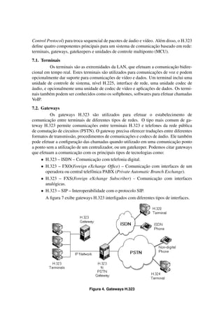 ´
Control Protocol) para troca sequencial de pacotes de audio e v´deo. Al´ m disso, o H.323
                                                               ı       e
                                                                    ¸˜
deﬁne quatro componentes principais para um sistema de comunicacao baseado em rede:
terminais, gateways, gatekeepers e unidades de controle multiponto (MCU).
7.1. Terminais
                                                                             ¸˜
          Os terminais s˜ o as extremidades da LAN, que efetuam a comunicacao bidire-
                        a
                                                                   ¸˜
cional em tempo real. Estes terminais s˜ o utilizados para comunicacoes de voz e podem
                                        a
                                          ¸˜
opcionalmente dar suporte para comunicacoes de v´deo e dados. Um terminal inclui uma
                                                    ı
unidade de controle de sistema, n´vel H.225, interface de rede, uma unidade codec de
                                    ı
´                                                              ¸˜
audio, e opcionalmente uma unidade de codec de v´deo e aplicacoes de dados. Os termi-
                                                    ı
nais tamb´ m podem ser conhecidos como os softphones, softwares para efetuar chamadas
          e
VoIP.
7.2. Gateways
          Os gateways H.323 s˜ o utilizados para efetuar o estabelecimento de
                                   a
          ¸˜
comunicacao entre terminais de diferentes tipos de redes. O tipo mais comum de ga-
                                ¸˜
teway H.323 permite comunicacoes entre terminais H.323 e telefones da rede p´ blica
                                                                                 u
           ¸˜                                                      ¸˜
de comutacao de circuitos (PSTN). O gateway precisa oferecer traducoes entre diferentes
                                                    ¸˜               ´
formatos de transmiss˜ o, procedimentos de comunicacoes e codecs de audio. Ele tamb´ m
                      a                                                             e
                         ¸˜                                                  ¸˜
pode efetuar a conﬁguracao das chamadas quando utilizado em uma comunicacao ponto
                     ¸˜
a ponto sem a utilizacao de um centralizador, ou um gatekeeper. Podemos citar gateways
                         ¸˜
que efetuam a comunicacao com os principais tipos de tecnologias como:
     • H.323 – ISDN – Comunicacao com telefonia digital.
                              ¸˜
     • H.323 – FXO(Foreign eXchange Ofﬁce) – Comunicacao com interfaces de um
                                                            ¸˜
       operadora ou central telefˆ nica PABX (Private Automatic Branch Exchange).
                                 o
     • H.323 – FXS(Foreign eXchange Subscriber) - Comunicacao com interfaces
                                                          ¸˜
       anal´ gicas.
           o
     • H.323 – SIP – Interoperabilidade com o protocolo SIP.
       A ﬁgura 7 exibe gateways H.323 interligados com diferentes tipos de interfaces.




                               Figura 4. Gateways H.323
 