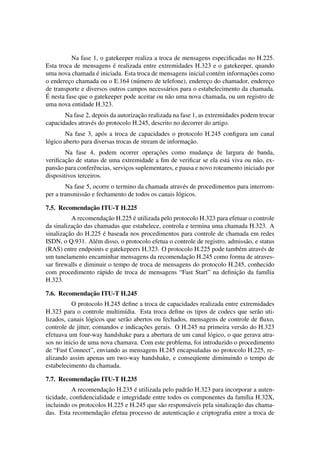 Na fase 1, o gatekeeper realiza a troca de mensagens especiﬁcadas no H.225.
                           ´
Esta troca de mensagens e realizada entre extremidades H.323 e o gatekeeper, quando
                    ´                                                        ¸˜
uma nova chamada e iniciada. Esta troca de mensagens inicial cont´ m informacoes como
                                                                  e
o endereco chamada ou o E.164 (n´ mero de telefone), endereco do chamador, endereco
         ¸                          u                         ¸                     ¸
de transporte e diversos outros campos necess´ rios para o estabelecimento da chamada.
                                                a
´
E nesta fase que o gatekeeper pode aceitar ou n˜ o uma nova chamada, ou um registro de
                                                 a
uma nova entidade H.323.
                                    ¸˜
       Na fase 2, depois da autorizacao realizada na fase 1, as extremidades podem trocar
capacidades atrav´ s do protocolo H.245, descrito no decorrer do artigo.
                 e
         Na fase 3, ap´ s a troca de capacidades o protocolo H.245 conﬁgura um canal
                       o
                                                        ¸˜
l´ gico aberto para diversas trocas de stream de informacao.
 o
                                            ¸˜
        Na fase 4, podem ocorrer operacoes como mudanca de largura de banda,
                                                                 ¸
        ¸˜
veriﬁcacao de status de uma extremidade a ﬁm de veriﬁcar se ela est´ viva ou n˜ o, ex-
                                                                        a          a
pans˜ o para conferˆ ncias, servicos suplementares, e pausa e novo roteamento iniciado por
     a              e            ¸
dispositivos terceiros.
        Na fase 5, ocorre o termino da chamada atrav´ s de procedimentos para interrom-
                                                      e
per a transmiss˜ o e fechamento de todos os canais l´ gicos.
               a                                    o

              ¸˜
7.5. Recomendacao ITU-T H.225
                         ¸˜      ´
           A recomendacao H.225 e utilizada pelo protocolo H.323 para efetuar o controle
           ¸˜
da sinalizacao das chamadas que estabelece, controla e termina uma chamada H.323. A
        ¸˜             ´
sinalizacao do H.225 e baseada nos procedimentos para controle de chamada em redes
ISDN, o Q.931. Al´ m disso, o protocolo efetua o controle de registro, admiss˜ o, e status
                   e                                                         a
(RAS) entre endpoints e gatekepeers H.323. O protocolo H.225 pode tamb´ m atrav´ s de
                                                                           e         e
                                                      ¸˜
um tunelamento encaminhar mensagens da recomendacao H.245 como forma de atraves-
sar ﬁrewalls e diminuir o tempo de troca de mensagens do protocolo H.245, conhecido
                     a                                                    ¸˜
com procedimento r´ pido de troca de mensagens “Fast Start” na deﬁnicao da fam´lia     ı
H.323.

              ¸˜
7.6. Recomendacao ITU-T H.245
          O protocolo H.245 deﬁne a troca de capacidades realizada entre extremidades
H.323 para o controle multim´dia. Esta troca deﬁne os tipos de codecs que ser˜ o uti-
                                ı                                                a
lizados, canais l´ gicos que ser˜ o abertos ou fechados, mensagens de controle de ﬂuxo,
                 o              a
                                       ¸˜
controle de jitter, comandos e indicacoes gerais. O H.245 na primeira vers˜ o do H.323
                                                                           a
efetuava um four-way handshake para a abertura de um canal l´ gico, o que gerava atra-
                                                               o
sos no inicio de uma nova chamava. Com este problema, foi introduzido o procedimento
de “Fast Connect”, enviando as mensagens H.245 encapsuladas no protocolo H.225, re-
alizando assim apenas um two-way handshake, e conseq¨ ente diminuindo o tempo de
                                                           u
estabelecimento da chamada.

              ¸˜
7.7. Recomendacao ITU-T H.235
                        ¸˜        ´
           A recomendacao H.235 e utilizada pelo padr˜ o H.323 para incorporar a auten-
                                                      a
ticidade, conﬁdencialidade e integridade entre todos os componentes da fam´lia H.32X,
                                                                              ı
                                            a          a                  ¸˜
incluindo os protocolos H.225 e H.245 que s˜ o respons´ veis pela sinalizacao das chama-
                     ¸˜                               ¸˜
das. Esta recomendacao efetua processo de autenticacao e criptograﬁa entre a troca de
 