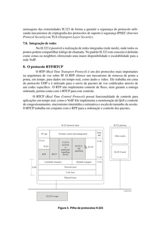 mensagens das extremidades H.323 de forma a garantir a seguranca do protocolo utili-
                                                                 ¸
                                                          `
zando mecanismos de criptograﬁa dos protocolos de suporte a seguranca IPSEC (Internet
                                                                   ¸
Protocol Security) ou TLS (Transport Layer Security).
            ¸˜
7.8. Integracao de redes
                   ´                   ¸˜
          No H.323 e poss´vel a realizacao de redes integradas (rede mesh), onde todos os
                         ı
                            a                            a                     ´
pontos podem compartilhar tr´ fego de chamada. No padr˜ o H.323 este conceito e deﬁnido
como zonas ou neighbors oferecendo uma maior disponibilidade e escalabilidade para a
rede VoIP.

8. O protocolo RTP/RTCP
                                                ´
          O RTP (Real Time Transport Protocol) e um dos protocolos mais importantes
na arquitetura de voz sobre IP. O RTP oferece um mecanismo de remessa de ponta a
                                                  ´
ponta, em tempo, para dados em tempo real, como audio e v´deo. Ele trabalha em cima
                                                         ı
                     ´
do protocolo UDP e e utilizado para o envio de pacotes de voz codiﬁcados atrav´ s de
                                                                              e
um codec espec´ﬁco. O RTP n˜ o implementa controle de ﬂuxo, nem garante a entrega
                ı              a
ordenada, por´ m conta com o RTCP para este controle.
              e
       O RTCP (Real Time Control Protocol) possui funcionalidade de controle para
      ¸˜                                                          ¸˜
aplicacoes em tempo real, como o VoIP. Ele implementa a monitoracao de QoS e controle
de congestionamento, sincronismo interm´dia e estimativa e escala do tamanho da sess˜ o.
                                        ı                                           a
                                                       ¸˜
O RTCP trabalha em conjunto com o RTP para a ordenacao e controle dos pacotes.




                           Figura 5. Pilha de protocolos H.323
 