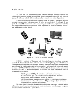 2. Redes Sem Fios
As Redes sem Fios trabalham utilizando o mesmo principio das redes cabeadas, no
entanto, diferem quanto ao meio de transmissão não serem guiados. Este tipo de rede converte
pacotes de dados em onda de rádio ou infravermelho e os envia para outros dispositivos.
A sua principal vantagem é fato de dispensar o uso de cabos e a mobilidade, sendo o
essencial para ambientes onde a passagem de cabos se torna inviável. A utilização de um
ponto de acesso(AP) muitas vezes se faz necessário, pois este faz em o papel de concentrador
nas redes de topologia de Infra-estrutura, sendo dispensado na redes de topologia Ad-Hoc,
que funciona sem o ponto central.

Figura 01 – Uso de AP em redes sem fios
O IEEE – Instituute of Eletricical and Eletronics Engineers constituiu um grupo
chamado de Wireless Local - Area Networks Standard Working Group, com a finalidade de
criar padrões para redes sem fio, definindo um nível físico para redes onde as transmissões
são realizadas na freqüência de rádio ou infravermelho, e um protocolo de controle de acesso
ao meio, o DFWMAC (Distributed Foundation Wireless MAC). Esse padrão foi denominado
de Projeto IEEE 802.11. Atualmente o padrão 802.11 conta com alguns sub-padrões, sendo os
principais descritos abaixo:



802.11b: permite 11 Mbps de velocidade de transmissão máxima;
802.11a: definido após o 802.11b, busca resolver problemas existentes
anteriormente, possui velocidade máxima de 54Mbps;
 802.11g: permite que equipamentos dos padrões b e g, possam operar mesma
faixa, tendo como velocidade máxima 54Mbps, sendo que alguns fabricantes
não padronizados trabalham em 108Mbps.
Na grande maioria das redes são usado um ponto central, que recebe o sinal de acesso
a Internet e os envia para o restante da rede, como acontece nos provedores, que o repetem
aos seus clientes, como mostra a figura abaixo.

 
