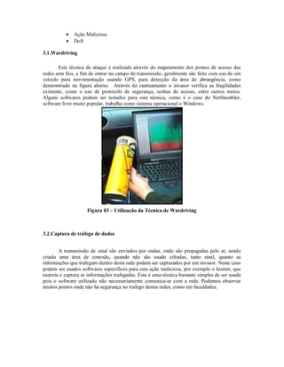 


Ação Maliciosa
DoS

3.1.Wardriving
Este técnica de ataque é realizada através do mapeamento dos pontos de acesso das
redes sem fios, a fim de entrar na campo de transmissão, geralmente são feito com uso de um
veículo para movimentação usando GPS, para detecção da área de abrangência, como
demonstrado na figura abaixo. Através do rastreamento o invasor verifica as fragilidades
existente, como o uso de protocolo de segurança, senhas de acesso, entre outros meios.
Alguns softwares podem ser testados para esta técnica, como é o caso do NetStumbler,
software livre muito popular, trabalha como sistema operacional o Windows.

Figura 03 – Utilização da Técnica de Wardriving

3.2.Captura de tráfego de dados
A transmissão de sinal são enviados por ondas, onde são propagadas pelo ar, sendo
criado uma área de conexão, quando não são usado cifradas, tanto sinal, quanto as
informações que trafegam dentro desta rede podem ser capturados por um invasor. Neste caso
podem ser usados softwares específicos para esta ação maliciosa, por exemplo o kismet, que
rastreia e captura as informações trafegadas. Esta é uma técnica bastante simples de ser usada
pois o software utilizado não necessariamente comunica-se com a rede. Podemos observar
muitos pontos onde não há segurança no trafego destas redes, como em faculdades.

 