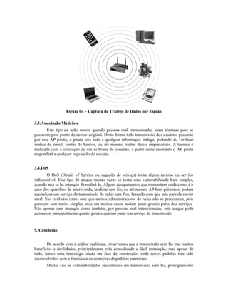 Figura 04 – Captura de Tráfego de Dados por Espião
3.3.Associação Maliciosa
Este tipo de ação ocorre quando pessoas mal intencionadas usam técnicas para se
passarem pelo ponto de acesso original. Desta forma toda transmissão dos usuários passarão
por este AP pirata, o pirata terá toda e qualquer informação trafega, podendo ai, verificar
senhas de email, contas de bancos, ou até mesmo roubar dados empresariais. A técnica é
realizada com a utilização de um software de conexão, a partir deste momento o AP pirata
responderá a qualquer requisição do usuário.
3.4.DoS
O DoS (Denail of Service ou negação de serviço) torna algum recurso ou serviço
indisponível. Este tipo de ataque muitas vezes se torna uma vulnerabilidade bem simples,
quando não se há intenção de realizá-la. Alguns equipamentos que transmitem onda como é o
caso dos aparelhos de micro-onda, telefone sem fio, ou até mesmo AP bem próximos, podem
neutralizar um serviço de transmissão de redes sem fios, fazendo com que este pare de enviar
sinal. São cuidados como esse que muitos administradores de redes não se preocupam, pois
parecem sem muito simples, mas em muitos casos podem parar grande parte dos serviços.
Não apenas sem intenção como também, por pessoas mal intencionadas, este ataque pode
acontecer, principalmente quanto piratas querem parar um serviço de transmissão.

5. Conclusão
De acordo com a análise realizada, observamos que a transmissão sem fio traz muitos
benefícios e facilidades, principalmente pela comodidade e fácil instalação, mas apesar de
tudo, temos uma tecnologia ainda em fase de construção, onde novos padrões tem sido
desenvolvidos com a finalidade de correções de padrões anteriores.
Muitas são as vulnerabilidades encontradas em transmissão sem fio, principalmente

 