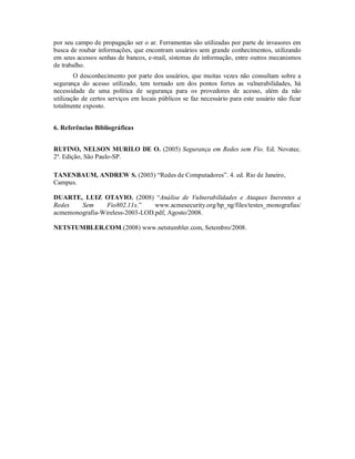 por seu campo de propagação ser o ar. Ferramentas são utilizadas por parte de invasores em
busca de roubar informações, que encontram usuários sem grande conhecimentos, utilizando
em seus acessos senhas de bancos, e-mail, sistemas de informação, entre outros mecanismos
de trabalho.
O desconhecimento por parte dos usuários, que muitas vezes não consultam sobre a
segurança do acesso utilizado, tem tornado um dos pontos fortes as vulnerabilidades, há
necessidade de uma política de segurança para os provedores de acesso, além da não
utilização de certos serviços em locais públicos se faz necessário para este usuário não ficar
totalmente exposto.
6. Referências Bibliográficas
RUFINO, NELSON MURILO DE O. (2005) Segurança em Redes sem Fio. Ed. Novatec.
2ª. Edição, São Paulo-SP.
TANENBAUM, ANDREW S. (2003) “Redes de Computadores”. 4. ed. Rio de Janeiro,
Campus.
DUARTE, LUIZ OTAVIO. (2008) “Análise de Vulnerabilidades e Ataques Inerentes a
Redes
Sem
Fio802.11x.”
www.acmesecurity.org/hp_ng/files/testes_monografias/
acmemonografia-Wireless-2003-LOD.pdf, Agosto/2008.
NETSTUMBLER.COM.(2008) www.netstumbler.com, Setembro/2008.

 
