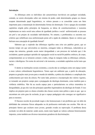 Introdução
As diferenças entre os indivíduos são características inevitáveis em qualquer sociedade,
contudo, ao serem alicerçadas sobre um sistema de poder, onde determinados grupos ou classes
ocupam determinado papel hegemônico, os valores passam a se consolidar como um fator
importante para a manutenção de determinadas formas de dominação. Com o apogeu da sociedade
capitalista erigida pelos princípios da burguesia, as ideias de constitucionalismo e isonomia
implantaram no meio social uma cultura de igualdade jurídica e social uniformizando as pessoas
em prol a um projeto de sociedade individualista. No entanto, a problemática se encontra nos
critérios que solidificam essa uniformização posta sob a égide da cidadania. Quais os valores que
balizam essa concepção de igualdade formal?
Sabemos que a explosão das diferenças significa uma crise aos padrões gerais, que ao
mesmo tempo em que universaliza as maiorias, esmagam todas as diferenças, reduzindo-as ao
campo das minorias, gerando assim maior desigualdade e um processo de inclusão que é tão
excludente, quanto qualquer episódio de segregação social ou racial.Os padrões estéticos, do corpo,
comportamentais ao se tornarem comum a todos, relega às margens todas as diferenças culturais,
raciais e ideológicas. Em nome do universal e da isonomia, a sociedade capitalista excluí mais que
inclui.
E dentre as instituições sociais existentes, a escola não se configura como um espaço isento
a esses valores culturalmente hegemônicos. Temos aqui um ambiente que, a partir da educação,
prepara as gerações mais jovens para o mundo do trabalho, a prática da cidadania e a ampliação dos
conhecimentos por meio da ciência. Por outro lado, promove a incorporação dos valores vigentes,
se tornando um propício campo para a propagação da ideologia dominante, como também para a
violência simbólica. Não há na escola espaço para o particularismo ou crítica sistemática às
desigualdades, já que ela é um dos principais aparelhos legitimadores da ideologia do Estado. E isso
implica em prejuízo para os alunos oriundos das classes sociais mais pobres e para os que que se
encontram em certo grau de exclusão, já que o espaço pedagógico não consegue ser significativo
para os mesmos.
O fracasso escolar da juventude negra e dos homossexuais é um problema que vai além da
debilidade das estruturas físicas adequadas ou de professores motivados nas escolas. Não são os
principais fatores que excluem esses jovens, gerando evasão ou reprovação. O problema dessa
exclusão vai além do material, sendo assim, muito mais ligado ao valores culturais historicamente
impostos, como também aos diversos mecanismo geradores de discriminações.

 
