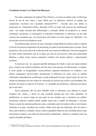 O Ambiente Escolar E As Ciladas Das Diferenças
Nas sábias explicações de Antônio Flávio Pierucci, ao iniciar um debate sobre as diferenças
através de um de seus textos, o autor afirma que “as diferenças coletivas ou grupais são
componentes inevitáveis das sociedades humanas(1997)1” , trazendo para esse debate as
proposições de Dahrendorf (1968) e Bourdieu (1979), ao tratar todo processo de estratificação
como

um campo marcado pela diferenciação e avaliação. Diante tal perspectiva, os valores

construídos socialmente, ao hierarquizar os indivíduos transformam as diferenças em um dado
concreto das sociedades que, ora servem para criar ênfase em certos grupos de “diferentes”, ora
servem para excluí-los da dinâmica social.
Essa diferenciação, além de ser uma construção compartilhada de maneira coletiva, também
é fruto de um processo hegemônico de dominação, por parte de determinada classe ou grupo. Nessa
perspectiva, não se deve deixar de avaliar que todo esse sistema de diferenças é fruto da emergência
de certos valores dominantes, que ao se impor, por meio de um processo, sobre uma determinada
dinâmica e ordem social, torna-se parâmetro avaliativo das demais práticas e representações
existentes.
A escola por sua vez, enquanto aparelho ideológico do Estado e como um espaço propício
para o exercício da violência simbólica, não fica ilesa a esse processo de diferenciação e avaliação.
E nessa quadra, as desigualdades socioeconômicas impactam diretamente no cotidiano e nas
práticas pedagógicas desenvolvidas, naturalizando as diferenças em certos casos ou também
enfatizando exageradamente as diferenças, criando implicações em que o geral é posto em crise em
virtude da emergência de uma cultura de valorização do peculiar que rejeita a universalidade, Ora,
trazendo novamente as palavras de Pierucci: “se igualdade tem problemas, a diferença me parece
que os tem mais”.
Nessa conjuntura, não há como trabalhar sobre as diferenças, sem adentrar no campo
complexo dos valores, e dentro de uma sociedade pautada por uma visão capitalista, tal
problemática, ao mesmo tempo em que pode ser um caminho para a resistência aos grilhões
socialmente impostos, também podem ampliar ainda mais o quadro de diferenças e exclusão.
Pierucci a partir da expressão política do corpo, construída a partir de análises sobre os movimentos
feministas e de gays, reconhece que existem ciladas nesse jogo das diferenças, pois ela nunca é
única, pelo contrário, é múltipla e assim o apelo à igualdade formal em uma sociedade plural é algo
deveramente complexo, pois além da ordem política estabelecida, também se configura como um
aspecto da quadra ideológica.

1 PIERUCCI, Ciladas da diferença. São Paulo: USP, Curso de Pós-graudação em Sociologia. Ed. 34, p. 103

 