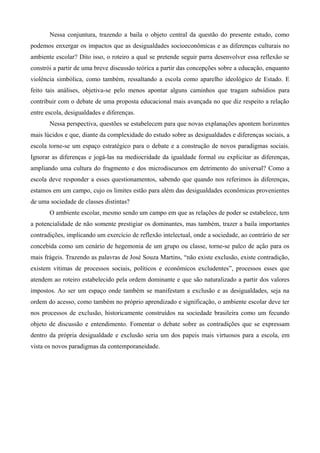 Nessa conjuntura, trazendo a baila o objeto central da questão do presente estudo, como
podemos enxergar os impactos que as desigualdades socioeconômicas e as diferenças culturais no
ambiente escolar? Dito isso, o roteiro a qual se pretende seguir parra desenvolver essa reflexão se
constrói a partir de uma breve discussão teórica a partir das concepções sobre a educação, enquanto
violência simbólica, como também, ressaltando a escola como aparelho ideológico de Estado. E
feito tais análises, objetiva-se pelo menos apontar alguns caminhos que tragam subsídios para
contribuir com o debate de uma proposta educacional mais avançada no que diz respeito a relação
entre escola, desigualdades e diferenças.
Nessa perspectiva, questões se estabelecem para que novas explanações apontem horizontes
mais lúcidos e que, diante da complexidade do estudo sobre as desigualdades e diferenças sociais, a
escola torne-se um espaço estratégico para o debate e a construção de novos paradigmas sociais.
Ignorar as diferenças e jogá-las na mediocridade da igualdade formal ou explicitar as diferenças,
ampliando uma cultura do fragmento e dos microdiscursos em detrimento do universal? Como a
escola deve responder a esses questionamentos, sabendo que quando nos referimos às diferenças,
estamos em um campo, cujo os limites estão para além das desigualdades econômicas provenientes
de uma sociedade de classes distintas?
O ambiente escolar, mesmo sendo um campo em que as relações de poder se estabelece, tem
a potencialidade de não somente prestigiar os dominantes, mas também, trazer a baila importantes
contradições, implicando um exercício de reflexão intelectual, onde a sociedade, ao contrário de ser
concebida como um cenário de hegemonia de um grupo ou classe, torne-se palco de ação para os
mais frágeis. Trazendo as palavras de José Souza Martins, “não existe exclusão, existe contradição,
existem vítimas de processos sociais, políticos e econômicos excludentes”, processos esses que
atendem ao roteiro estabelecido pela ordem dominante e que são naturalizado a partir dos valores
impostos. Ao ser um espaço onde também se manifestam a exclusão e as desigualdades, seja na
ordem do acesso, como também no próprio aprendizado e significação, o ambiente escolar deve ter
nos processos de exclusão, historicamente construídos na sociedade brasileira como um fecundo
objeto de discussão e entendimento. Fomentar o debate sobre as contradições que se expressam
dentro da própria desigualdade e exclusão seria um dos papeis mais virtuosos para a escola, em
vista os novos paradigmas da contemporaneidade.

 