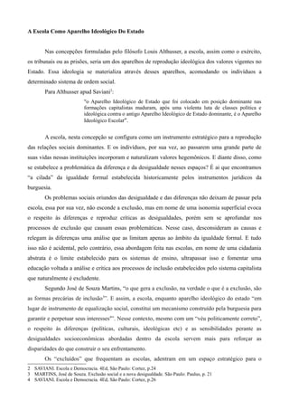 A Escola Como Aparelho Ideológico Do Estado
Nas concepções formuladas pelo filósofo Louis Althusser, a escola, assim como o exército,
os tribunais ou as prisões, seria um dos aparelhos de reprodução ideológica dos valores vigentes no
Estado. Essa ideologia se materializa através desses aparelhos, acomodando os indivíduos a
determinado sistema de ordem social.
Para Althusser apud Saviani2:
"o Aparelho Ideológico de Estado que foi colocado em posição dominante nas
formações capitalistas maduram, após uma violenta luta de classes política e
ideológica contra o antigo Aparelho Ideológico de Estado dominante, é o Aparelho
Ideológico Escolar".

A escola, nesta concepção se configura como um instrumento estratégico para a reprodução
das relações sociais dominantes. E os indivíduos, por sua vez, ao passarem uma grande parte de
suas vidas nessas instituições incorporam e naturalizam valores hegemônicos. E diante disso, como
se estabelece a problemática da diferença e da desigualdade nesses espaços? É ai que encontramos
“a cilada” da igualdade formal estabelecida historicamente pelos instrumentos jurídicos da
burguesia.
Os problemas sociais oriundos das desigualdade e das diferenças não deixam de passar pela
escola, essa por sua vez, não esconde a exclusão, mas em nome de uma isonomia superficial evoca
o respeito às diferenças e reproduz críticas as desigualdades, porém sem se aprofundar nos
processos de exclusão que causam essas problemáticas. Nesse caso, desconsideram as causas e
relegam às diferenças uma análise que as limitam apenas ao âmbito da igualdade formal. E tudo
isso não é acidental, pelo contrário, essa abordagem feita nas escolas, em nome de uma cidadania
abstrata é o limite estabelecido para os sistemas de ensino, ultrapassar isso e fomentar uma
educação voltada a análise e crítica aos processos de inclusão estabelecidos pelo sistema capitalista
que naturalmente é excludente.
Segundo José de Souza Martins, “o que gera a exclusão, na verdade o que é a exclusão, são
as formas precárias de inclusão3”. E assim, a escola, enquanto aparelho ideológico do estado “em
lugar de instrumento de equalização social, constitui um mecanismo construído pela burguesia para
garantir e perpetuar seus interesses4”. Nesse contexto, mesmo com um “véu politicamente correto”,
o respeito às diferenças (políticas, culturais, ideológicas etc) e as sensibilidades perante as
desigualdades socioeconômicas abordadas dentro da escola servem mais para reforçar as
disparidades do que construir o seu enfrentamento.
Os “excluídos” que frequentam as escolas, adentram em um espaço estratégico para o
2 SAVIANI. Escola e Democracia. 4Ed, São Paulo: Cortez, p.24
3 MARTINS, José de Souza. Exclusão social e a nova desigualdade. São Paulo: Paulus, p. 21
4 SAVIANI. Escola e Democracia. 4Ed, São Paulo: Cortez, p.26

 