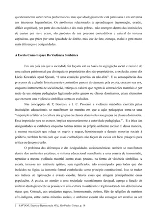 questionamento sobre certas problemáticas, mas que ideologicamente está paralisada e em serventia
aos interesses hegemônicos. Os problemas relacionados à aprendizagem (reprovação, evasão,
déficit cognitivo), por parte dos excluídos e dos mais pobres, não emergem dentro das instituições
de ensino por mero acaso, são produtos de um processo contraditório e natural do sistema
capitalista, que preza por uma igualdade de direito, mas que de fato, esmaga, exclui e gera muito
mais diferenças e desigualdades.
A Escola Como Espaço Da Violência Simbólica
Em um país em que a sociedade foi forjada sob as bases da segregação social e racial e de
uma cultura patrimonial que distinguia os proprietários dos não-proprietários, a exclusão, como diz
Lúcio Kowarick apud Sposati, “é uma condição genérica da não-elite”. E as consequências dos
processos de exclusão historicamente construídos passam diretamente pela escola, essa por sua vez,
enquanto instrumento de socialização, reforça os valores que regem às contradições materiais e por
meio de um sistema pedagógico legitimado pelos grupos ou classes dominantes, criam elementos
que exercem uma violência simbólica contra os excluídos.
Nas concepções de P, Bourdieu e J. C. Passeron a violência simbólica exercida pelas
instituições educacionais se manifestam de maneira em que a ação pedagógica torna-se uma
“imposição arbitrária da cultura dos grupos ou classes dominantes aos grupos ou classes dominados.
Essa imposição para se exercer, implica necessariamente a autoridade pedagógica. 5”. E a ética das
desigualdades se estabelece enquanto habitus dentro do próprio ambiente escolar. E dessa maneira,
a mesma sociedade que relega os negros e negras, homossexuais e demais minorias sociais à
periferia, também fazem com que essas contradições não façam da escola um local próspero para
crítica ou desconstrução.
O problema das diferenças e das desigualdades socioeconômicas também se manifestam
dentro dos ambientes escolares, o sistema educacional semelhante a uma correia de transmissão,
reproduz a mesma violência material contra essas pessoas, na forma de violência simbólica. A
escola, torna-se um ambiente apático, sem significados, não emancipador para todos que são
incluídos na lógica da isonomia formal estabelecida como princípio constitucional. Isso se traduz
nos índices de reprovação e evasão escolar, fatores esses que atingem principalmente essas
populações. A escola, ao atender a uma sociedade materialmente desigual, agrega a função de
unificar ideologicamente as pessoas em uma cultura massificante e legitimadora de um determinado
status quo. Contudo, aos estudantes negros, homossexuais, pobres, fiéis de religiões de matrizes
afro-indígena, entre outras minorias sociais, o ambiente escolar não consegue ser atrativo ou ser
5 SAVIANI. Escola e Democracia. 4Ed, São Paulo: Cortez, p. 18

 