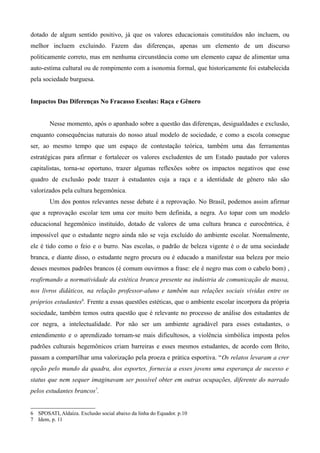 dotado de algum sentido positivo, já que os valores educacionais constituídos não incluem, ou
melhor incluem excluindo. Fazem das diferenças, apenas um elemento de um discurso
politicamente correto, mas em nenhuma circunstância como um elemento capaz de alimentar uma
auto-estima cultural ou de rompimento com a isonomia formal, que historicamente foi estabelecida
pela sociedade burguesa.
Impactos Das Diferenças No Fracasso Escolas: Raça e Gênero
Nesse momento, após o apanhado sobre a questão das diferenças, desigualdades e exclusão,
enquanto consequências naturais do nosso atual modelo de sociedade, e como a escola consegue
ser, ao mesmo tempo que um espaço de contestação teórica, também uma das ferramentas
estratégicas para afirmar e fortalecer os valores excludentes de um Estado pautado por valores
capitalistas, torna-se oportuno, trazer algumas reflexões sobre os impactos negativos que esse
quadro de exclusão pode trazer à estudantes cuja a raça e a identidade de gênero não são
valorizados pela cultura hegemônica.
Um dos pontos relevantes nesse debate é a reprovação. No Brasil, podemos assim afirmar
que a reprovação escolar tem uma cor muito bem definida, a negra. Ao topar com um modelo
educacional hegemônico instituído, dotado de valores de uma cultura branca e eurocêntrica, é
impossível que o estudante negro ainda não se veja excluído do ambiente escolar. Normalmente,
ele é tido como o feio e o burro. Nas escolas, o padrão de beleza vigente é o de uma sociedade
branca, e diante disso, o estudante negro procura ou é educado a manifestar sua beleza por meio
desses mesmos padrões brancos (é comum ouvirmos a frase: ele é negro mas com o cabelo bom) ,
reafirmando a normatividade da estética branca presente na indústria de comunicação de massa,
nos livros didáticos, na relação professor-aluno e também nas relações sociais vividas entre os
próprios estudantes6. Frente a essas questões estéticas, que o ambiente escolar incorpora da própria
sociedade, também temos outra questão que é relevante no processo de análise dos estudantes de
cor negra, a intelectualidade. Por não ser um ambiente agradável para esses estudantes, o
entendimento e o aprendizado tornam-se mais dificultosos, a violência simbólica imposta pelos
padrões culturais hegemônicos criam barreiras e esses mesmos estudantes, de acordo com Brito,
passam a compartilhar uma valorização pela proeza e prática esportiva. “Os relatos levaram a crer
opção pelo mundo da quadra, dos esportes, fornecia a esses jovens uma esperança de sucesso e
status que nem sequer imaginavam ser possível obter em outras ocupações, diferente do narrado
pelos estudantes brancos7.
6 SPOSATI, Aldaíza. Exclusão social abaixo da linha do Equador. p.10
7 Idem, p. 11

 