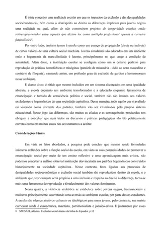 É triste conceber uma realidade escolar em que os impactos da exclusão e das desigualdades
socioeconômicas, bem como o desrespeito ao direito as diferenças implicam para jovens negros
uma realidade na qual, além de não construírem projetos de longevidade escolar, estão
sobrerepresentados entre aqueles que diziam ter como ambição profissional apenas a carreira
futebolística8.
Por outro lado, também temos à escola como um espaço de propagação (direta ou indireta)
de certos valores de uma cultura social machista. Jovens estudantes são educados em um ambiente
onde a hegemonia da masculinidade é latente, principalmente no que tange a condição de
autoridade. Além disso, a instituição escolar se configura como um o cenário perfeito para
reprodução de práticas homofóbicas e misóginas (paralelo de misandria – ódio ao sexo masculino e
contrário de filoginia), causando assim, um profundo grau de exclusão de garotas e homossexuais
nesse ambiente.
E diante disso, é nítido que mesmo incluídos em um sistema alicerçados em uma igualdade
abstrata, a escola enquanto um ambiente transformador e a educação enquanto ferramenta de
emancipação e tomada de consciência política e social, também não são imunes aos valores
excludentes e hegemônicos de uma sociedade capitalista. Dessa maneira, tudo aquilo que é avaliado
ou valorado como diferente dos padrões, também vão ser vitimizados pelo próprio sistema
educacional. Nesse jogo das diferenças, são muitas as ciladas e as consequências produzidas nos
obrigam a conceber que nem todos os discursos e práticas padagogicas são tão politicamente
corretas como em muitos casos nos acostumamos a aceitar.
Considerações Finais
Em vista os fatos abordados, a pesquisa pode concluir que mesmo sendo formuladas
inúmeras reflexões sobre a função social da escola, em vista as suas potencialidades de promover a
emancipação social por meio de um ensino reflexivo e uma aprendizagem mais crítica, não
podemos conceber a análise sobre tal instituição desvinculada aos padrões hegemônicos construídos
historicamente na sociedade capitalista.. Nesse contexto, fatos ligados aos processos de
desigualdades socioeconômicas e exclusão social também são reproduzidos dentro da escola, e o
ambiente que, teoricamente seria propício a uma inclusão e respeito ao direito às diferença, torna-se
mais uma ferramenta de reprodução e fortalecimento dos valores dominantes.
Nessa quadra, a violência simbólica se estabelece sobre jovens negros, homossexuais e
mulheres principalmente, acarretando uma aversão ao ambiente escolar, por parte desses estudantes.
A escola não oferece atrativos culturais ou ideológicos para esses jovens, pelo contrário, sua matriz
curricular ainda é eurocêntrica, machista, patrimonialista e judaico-cristã. E justamente por esses
8 SPOSATI, Aldaíza. Exclusão social abaixo da linha do Equador. p.12

 