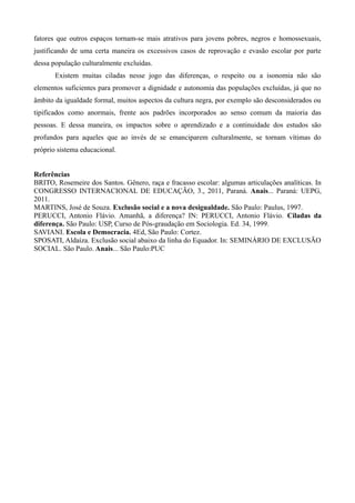 fatores que outros espaços tornam-se mais atrativos para jovens pobres, negros e homossexuais,
justificando de uma certa maneira os excessivos casos de reprovação e evasão escolar por parte
dessa população culturalmente excluídas.
Existem muitas ciladas nesse jogo das diferenças, o respeito ou a isonomia não são
elementos suficientes para promover a dignidade e autonomia das populações excluídas, já que no
âmbito da igualdade formal, muitos aspectos da cultura negra, por exemplo são desconsiderados ou
tipificados como anormais, frente aos padrões incorporados ao senso comum da maioria das
pessoas. E dessa maneira, os impactos sobre o aprendizado e a continuidade dos estudos são
profundos para aqueles que ao invés de se emanciparem culturalmente, se tornam vítimas do
próprio sistema educacional.
Referências
BRITO, Rosemeire dos Santos. Gênero, raça e fracasso escolar: algumas articulações analíticas. In
CONGRESSO INTERNACIONAL DE EDUCAÇÃO, 3., 2011, Paraná. Anais... Paraná: UEPG,
2011.
MARTINS, José de Souza. Exclusão social e a nova desigualdade. São Paulo: Paulus, 1997.
PERUCCI, Antonio Flávio. Amanhã, a diferença? IN: PERUCCI, Antonio Flávio. Ciladas da
diferença. São Paulo: USP, Curso de Pós-graudação em Sociologia. Ed. 34, 1999.
SAVIANI. Escola e Democracia. 4Ed, São Paulo: Cortez.
SPOSATI, Aldaíza. Exclusão social abaixo da linha do Equador. In: SEMINÁRIO DE EXCLUSÃO
SOCIAL. São Paulo. Anais... São Paulo:PUC

 