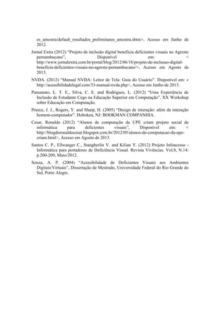 es_amostra/default_resultados_preliminares_amostra.shtm>, Acesso em Junho de
2012.
Jornal Extra (2012) “Projeto de inclusão digital beneficia deficientes visuais no Agreste
pernambucano”, Disponível em: <
http://www.jornalextra.com.br/portal/blog/2012/06/18/projeto-de-inclusao-digital-
beneficia-deficientes-visuais-no-agreste-pernambucano/>, Acesso em Agosto de
2013.
NVDA. (2012) “Manual NVDA: Leitor de Tela: Guia do Usuário”. Disponível em: <
http://acessibilidadelegal.com/33-manual-nvda.php>, Acesso em Junho de 2013.
Pansanato, L. T. E., Silva, C. E. and Rodrigues, L. (2012) “Uma Experiência de
Inclusão de Estudante Cego na Educação Superior em Computação”, XX Workshop
sobre Educação em Computação.
Preece, J. J., Rogers, Y. and Sharp, H. (2005) “Design de interação: além da interação
homem-computador”. Hoboken, NJ: BOOKMAN COMPANHIA.
Cesar, Ronaldo (2012) “Alunos de computação da UPE criam projeto social de
informática para deficientes visuais”, Disponível em: <
http://blogdoronaldocesar.blogspot.com.br/2012/05/alunos-de-computacao-da-upe-
criam.html>, Acesso em Agosto de 2013.
Santos C. P., Ellwanger C., Stangherlin V. and Kilian Y. (2012) Projeto Infoacesso -
Informática para portadores de Deficiência Visual. Revista Vivências. Vol.8, N.14:
p.200-209, Maio/2012.
Souza, A. P. (2004) “Acessibilidade de Deficientes Visuais aos Ambientes
Digitais/Virtuais”, Dissertação de Mestrado, Universidade Federal do Rio Grande do
Sul, Porto Alegre.
 