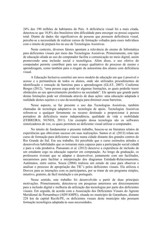 24% dos 190 milhões de habitantes do País. A deficiência visual foi a mais citada,
detectou-se que 18,8% dos brasileiros têm dificuldade para enxergar ou possui cegueira
total. Diante de dados tão significativos de pessoas que possuem deficiência visual,
percebe-se a necessidade de realizar cursos de formação voltados para esses indivíduos
com o intuito de prepará-los no uso de Tecnologias Assistivas.
Neste contexto, diversos fatores apontam a relevância do ensino de Informática
para deficientes visuais por meio das Tecnologias Assistivas. Primeiramente, este tipo
de educação aliada ao uso do computador facilita a comunicação no meio digital, assim
promovendo uma inclusão social e tecnológica. Além disso, o uso efetivo do
computador permite contribuir para um avanço qualitativo do processo de ensino e
aprendizagem, como também para o resgate da autoestima dos alunos com deficiência
visual.
A Educação Inclusiva constitui um novo modelo de educação em que é possível o
acesso e a permanência de todos os alunos, onde são utilizados procedimentos de
identificação e remoção de barreiras para a aprendizagem (GLAT, 2007). Conforme
Borges (2012), “uma pessoa cega pode ter algumas limitações, as quais poderão trazer
obstáculos ao seu aproveitamento produtivo na sociedade”. Ele aponta que grande parte
destas limitações pode ser eliminada através de duas ações: uma educação adaptada à
realidade destes sujeitos e o uso da tecnologia para diminuir essas barreiras.
Nesse aspecto, se faz presente o uso das Tecnologias Assistivas, também
chamadas de tecnologia adaptativa ou tecnologia de apoio. Tecnologias Assistivas
referem-se a qualquer ferramenta ou recurso destinado a proporcionar à pessoa
portadora de deficiência maior independência, qualidade de vida e mobilidade
(FERREIRA; NUNES, 2011). Um exemplo dessa tecnologia são os softwares
sintetizadores de voz, os quais permitem ao deficiente visual utilizar o computador.
No intuito de fundamentar o presente trabalho, buscou-se na literatura relatos de
experiências que obtiveram sucesso em suas realizações. Santos et al. (2012) relata um
curso de formação para deficientes visuais numa cidade distante dos grandes centros do
Rio Grande do Sul. Em seu trabalho, foi percebido que o curso estimulou atitudes e
desenvolveu habilidades que os tornaram mais capazes para a participação social cidadã
e para a vida produtiva. Pansanato et al. (2012) descreve a experiência de inclusão de
um estudante cego na educação superior em computação. Ao longo da graduação, os
professores tiveram que se adaptar e desenvolver, juntamente com um facilitador,
mecanismos para facilitar a interpretação dos diagramas Entidade-Relacionamento,
Autômatos, entre outros. Souza (2004) realizou um estudo de caso para observar e
analisar o processo de apropriação das TIC’s pelos deficientes visuais. Ela utilizou o
Dosvox para as interações com os participantes, por se tratar de um programa simples,
intuitivo, gratuito, de fácil instalação e em português.
Nesse sentido, este trabalho foi desenvolvido a partir de duas principais
motivações. Primeiramente, detectou-se em pesquisas anteriores um direcionamento
para a inclusão digital e melhoria da utilização das tecnologias por parte dos deficientes
visuais. Em seguida, de acordo com a Associação dos Deficientes Visuais do Agreste
Meridional de Pernambuco (ADVAMPE), situada no município de Garanhuns, distante
228 km da capital Recife/PE, os deficientes visuais deste município não possuem
formação tecnológica adaptada às suas necessidades.
 
