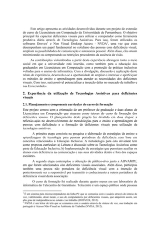 Este artigo apresenta as atividades desenvolvidas durante um projeto de extensão
do curso de Licenciatura em Computação da Universidade de Pernambuco. O objetivo
principal foi capacitar deficientes visuais para utilizar o computador como ferramenta
produtiva diária através de Tecnologias Assistivas. Para isso, foram utilizados os
softwares Dosvox1
e Non Visual Desktop Access - NVDA2
, uma vez que estes
desempenham um papel fundamental no cotidiano das pessoas com deficiência visual,
ampliam as possibilidades de comunicação e autonomia pessoal. Além disso, eles atuam
minimizando ou compensando as restrições procedentes da ausência da visão.
As contribuições vislumbradas a partir desta experiência abrangem tanto o meio
social em que a universidade está inserida, como também para a educação dos
graduandos em Licenciatura em Computação com a promoção de práticas inclusivas
voltadas para o ensino de informática. Com a divulgação, discussão e replicação deste
relato de experiência, desenvolve-se a oportunidade de ampliar o interesse e aperfeiçoar
os métodos de ensino e aprendizagem para atender as necessidades dos deficientes
visuais. Com isso, será possível potencializar a inserção deles no mercado de trabalho e
nas Universidades.
2. Experiência da utilização de Tecnologias Assistivas para deficientes
visuais
2.1. Planejamento e componente curricular do curso de formação
Este projeto contou com a orientação de um professor de graduação e duas alunas de
Licenciatura em Computação que atuaram como tutoras do curso de formação dos
deficientes visuais. O planejamento deste projeto foi dividido em duas etapas: a
reflexão-ação no desenvolvimento de metodologias para o ensino e aprendizagem de
pessoas com deficiência e a formação de deficientes visuais para utilização de
tecnologias assistivas.
A primeira etapa consistiu na pesquisa e elaboração de estratégias de ensino e
aprendizagem de tecnologia para pessoas portadoras de deficiência com base em
conceitos relacionados à Educação Inclusiva. A metodologia para esta atividade tem
como proposta curricular: a) Leitura e discussão sobre as Tecnologias Assistivas como
parte da Educação Inclusiva; b) Implementação de estratégias que permitam auxiliar os
alunos com deficiência na comunicação e nas suas atividades dentro e fora dos espaços
escolares.
A segunda etapa contemplou a obtenção do público-alvo junto a ADVAMPE,
em que foram selecionados oito deficientes visuais associados. Além disso, participou
também uma pessoa não portadora de deficiência visual com a intenção de
posteriormente ser a responsável por transmitir o conhecimento a outros portadores de
deficiência visual desta associação.
O curso de formação foi realizado durante quatro meses em um laboratório de
informática do Telecentro de Garanhuns. Telecentro é um espaço público onde pessoas
1
É um sistema para microcomputadores da linha PC que se comunica com o usuário através de síntese de
voz, viabilizando, deste modo, o uso de computadores por deficientes visuais, que adquirem assim, um
alto grau de independência no estudo e no trabalho (DOSVOX, 2012).
2
NVDA é um leitor de tela que se comunica com o usuário através de síntese de voz, sua tradução em
português é Acesso Não-Visual ao Ambiente de Trabalho (NVDA, 2012).
 
